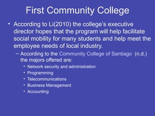 First Community College
• According to Li(2010) the college’s executive
  director hopes that the program will help facilitate
  social mobility for many students and help meet the
  employee needs of local industry.
  – According to the Community College of Santiago (n.d.)
    the majors offered are:
     •   Network security and administration
     •   Programming
     •   Telecommunications
     •   Business Management
     •   Accounting
 