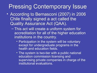Pressing Contemporary Issue
• According to Bernasconi (2007) in 2006
  Chile finally signed a act called the
  Quality Assurance Act (QAA).
  – This act will create a uniform system for
    accreditation for all of the higher education
    institutions in the country.
     • Participation in the system will be voluntary
       except for undergraduate programs in the
       health and education fields.
     • The system is two-tier with a public national
       education commission licensing and
       supervising private companies in charge of the
       institutional evaluations.
 