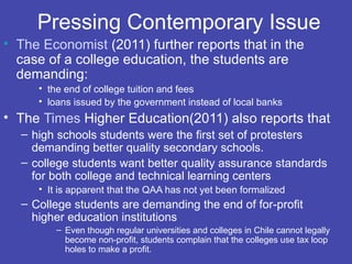 Pressing Contemporary Issue
• The Economist (2011) further reports that in the
  case of a college education, the students are
  demanding:
     • the end of college tuition and fees
     • loans issued by the government instead of local banks
• The Times Higher Education(2011) also reports that
  – high schools students were the first set of protesters
    demanding better quality secondary schools.
  – college students want better quality assurance standards
    for both college and technical learning centers
     • It is apparent that the QAA has not yet been formalized
  – College students are demanding the end of for-profit
    higher education institutions
         – Even though regular universities and colleges in Chile cannot legally
           become non-profit, students complain that the colleges use tax loop
           holes to make a profit.
 