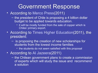 Government Response
• According to Merco Press(2011)
  – the president of Chile is proposing a 4 billion dollar
    budget to be applied towards education.
     • it will be mostly funded from the sale of copper which is
       Chiles’ primary export.
• According to Times Higher Education(2011), the
  president:
  – is proposing the creation of new scholarships for
    students from the lowest income families
     • the students do not seem satisfied with this proposal
• According to Al Jazeera(2011)
  – the Chilean government plans to create a commission
    of experts which will study the issue and recommend
    a solution
 