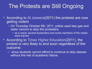 The Protests are Still Ongoing
• According to Al Jazeera(2011) the protests are now
  getting violent
   – On Thursday October 6th, 2011, police used tear gas and
     water canons to stop the protesters.
      • as a result, several bystanders and some members of the media
        were injured.
• According to Times Higher Education(2011), the
  protest is very likely to end soon regardless of the
  outcome:
   – since students cannot afford to continue to skip classes
     without the risk of academic failure.
 