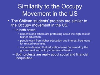 Similarity to the Occupy
       Movement in the US
• The Chilean students’ protests are similar to
  the Occupy movement in the US.
  – In both cases:
     • students and others are protesting about the high cost of
       higher education.
     • people want free higher education and interest free loans
       for related expenses.
     • students demand that education loans be issued by the
       government and not by commercial banks.
  – Both protests are really about social and financial
    inequalities.
 