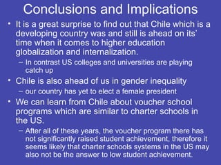 Conclusions and Implications
• It is a great surprise to find out that Chile which is a
  developing country was and still is ahead on its’
  time when it comes to higher education
  globalization and internalization.
   – In contrast US colleges and universities are playing
     catch up
• Chile is also ahead of us in gender inequality
   – our country has yet to elect a female president
• We can learn from Chile about voucher school
  programs which are similar to charter schools in
  the US.
   – After all of these years, the voucher program there has
     not significantly raised student achievement, therefore it
     seems likely that charter schools systems in the US may
     also not be the answer to low student achievement.
 