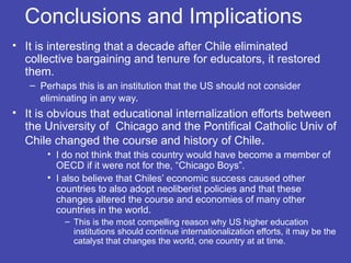 Conclusions and Implications
• It is interesting that a decade after Chile eliminated
  collective bargaining and tenure for educators, it restored
  them.
   – Perhaps this is an institution that the US should not consider
     eliminating in any way.
• It is obvious that educational internalization efforts between
  the University of Chicago and the Pontifical Catholic Univ of
  Chile changed the course and history of Chile.
       • I do not think that this country would have become a member of
         OECD if it were not for the, “Chicago Boys”.
       • I also believe that Chiles’ economic success caused other
         countries to also adopt neoliberist policies and that these
         changes altered the course and economies of many other
         countries in the world.
           – This is the most compelling reason why US higher education
             institutions should continue internationalization efforts, it may be the
             catalyst that changes the world, one country at at time.
 