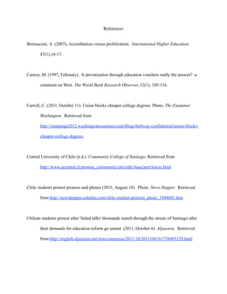 References


Bernasconi, A. (2007). Accreditation versus proliferation. International Higher Education.

       47(1),16-17.



Carnoy, M. (1997, February). Is privatization through education vouchers really the answer? :a

       comment on West. The World Bank Research Observer, 12(1), 105-116.



Carroll, C. (2011, October 11). Union blocks cheaper college degrees. Photo. The Examiner

       Washington. Retrieved from

       http://campaign2012.washingtonexaminer.com/blogs/beltway-confidential/union-blocks-

       cheaper-college-degrees



Central University of Chile (n.d.). Community College of Santiago. Retrieved from

       http://www.ucentral.cl/prontus_community/site/edic/base/port/inicio.html



Chile students protest pictures and photos (2011, August 18). Photo. News Hopper. Retrieved

       from http://newshopper.sulekha.com/chile-student-protests_photo_1944041.htm



Chilean students protest after 'failed talks' thousands march through the streets of Santiago after

       their demands for education reform go unmet. (2011, October 6). Aljazeera. Retrieved

       from http://english.aljazeera.net/news/americas/2011/10/2011106181758485239.html
 