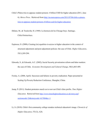 Chile’s Piñera tries to appease student protests: 4 billion USD for higher education (2011, June

       6). Merco Press. Retrieved from http://en.mercopress.com/2011/07/06/chile-s-pinera-

       tries-to-appease-student-protests-4-billion-usd-for-higher-education



Délano, M., & Traslaviña. H. (1989). La herencia de los Chicago boys. Santiago,

       Chile:Ornitorrinco.



Espinoza, O. (2008). Creating (in) equalities in access to higher education in the context of

       structural adjustment and post-adjustment policies: the case of Chile. Higher Education,

       55(1),269-284.



Edwards, S., & Edwards, A.C. (2002). Social Security privatization reform and labor markets:

       the case of Chile. Economic Development and Cultural Change, 50(1),465-489.



Foxley, A. (2004, April). Successes and failures in poverty eradication. Paper presented at

       Scaling Up Poverty Reduction Conference, Shanghai, China.



Jump, P. (2011). Student protesters march on to root out Chile's false profits. Time Higher

       Education. Retrieved from http://www.timeshighereducation.co.uk/story.asp?

       sectioncode=26&storycode=417904&c=1



Li, S. (2010). Chile's first community college remakes technical education's image. Chronicle of

       Higher Education, 57(12), A26.
 