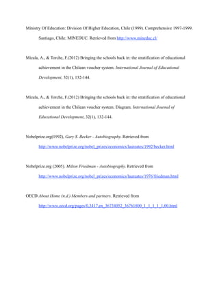 Ministry Of Education: Division Of Higher Education, Chile (1999). Comprehensive 1997-1999.

       Santiago, Chile: MINEDUC. Retrieved from http://www.mineduc.cl/



Mizala, A., & Torche, F.(2012) Bringing the schools back in: the stratification of educational

       achievement in the Chilean voucher system. International Journal of Educational

       Development, 32(1), 132-144.



Mizala, A., & Torche, F.(2012) Bringing the schools back in: the stratification of educational

       achievement in the Chilean voucher system. Diagram. International Journal of

       Educational Development, 32(1), 132-144.



Nobelprize.org(1992), Gary S. Becker - Autobiography. Retrieved from

       http://www.nobelprize.org/nobel_prizes/economics/laureates/1992/becker.html



Nobelprize.org (2005). Milton Friedman - Autobiography. Retrieved from

       http://www.nobelprize.org/nobel_prizes/economics/laureates/1976/friedman.html



OECD About Home (n.d.) Members and partners. Retrieved from

       http://www.oecd.org/pages/0,3417,en_36734052_36761800_1_1_1_1_1,00.html
 