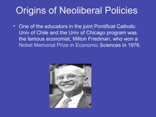 Origins of Neoliberal Policies
• One of the educators in the joint Pontifical Catholic
  Univ of Chile and the Univ of Chicago program was
  the famous economist, Milton Friedman, who won a
  Nobel Memorial Prize in Economic Sciences in 1976.
 