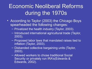 Economic Neoliberal Reforms
      during the 1970s
• According to Taylor (2003) the Chicago Boys
  spearheaded the following changes:
  – Privatized the health industry (Taylor, 2003).
  – Introduced international agricultural trade (Taylor,
    2003).
  – Proposed labor laws that mandated raises tied to
    inflation (Taylor, 2003).
  – Disbanded collective bargaining units (Taylor,
    2003).
  – Allowed workers to chose traditional Social
    Security or privately run IRA’s(Edwards &
    Edwards, 2002).
 