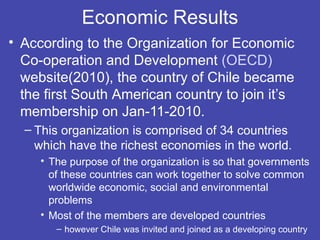 Economic Results
• According to the Organization for Economic
  Co-operation and Development (OECD)
  website(2010), the country of Chile became
  the first South American country to join it’s
  membership on Jan-11-2010.
  – This organization is comprised of 34 countries
    which have the richest economies in the world.
     • The purpose of the organization is so that governments
       of these countries can work together to solve common
       worldwide economic, social and environmental
       problems
     • Most of the members are developed countries
        – however Chile was invited and joined as a developing country
 