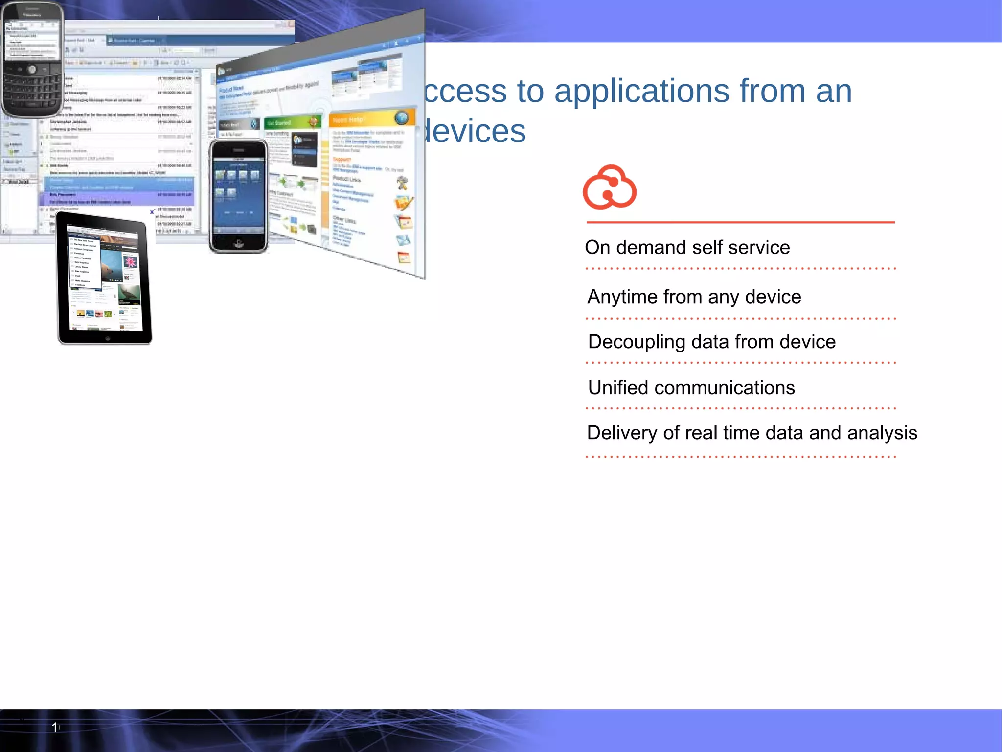 6 Clouds enable ubiquitous access to applications from an increasingly diverse set of devices On demand self service Anytime from any device Decoupling data from device Unified communications Delivery of real time data and analysis 