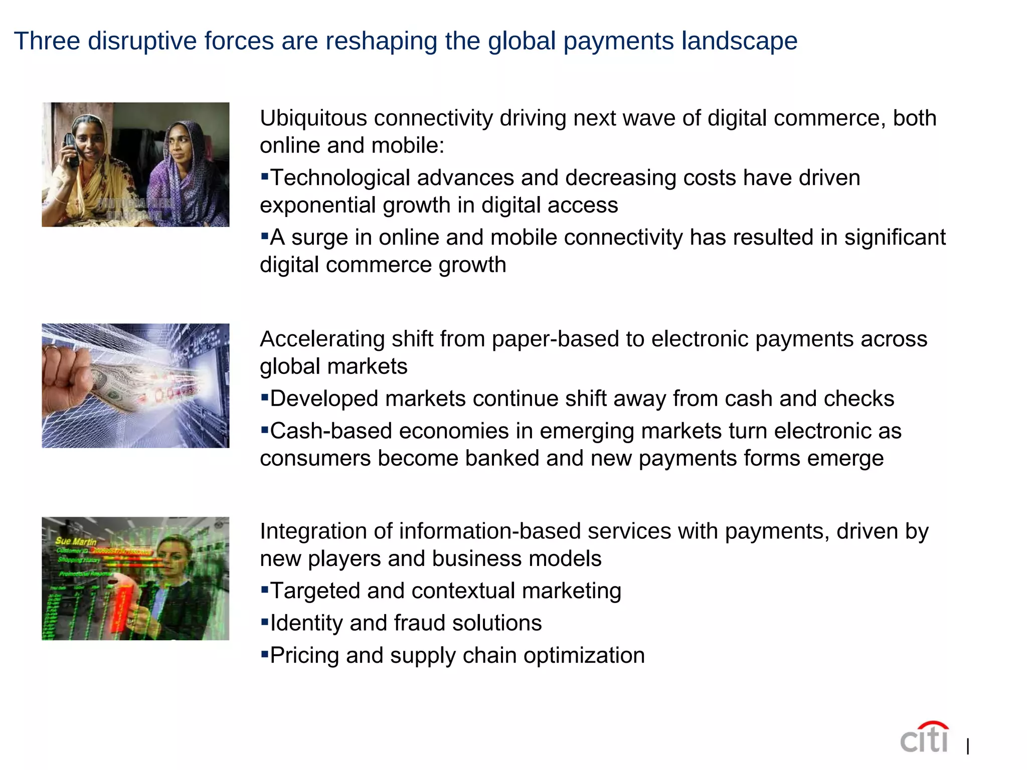 Three disruptive forces are reshaping the global payments landscape | Ubiquitous connectivity driving next wave of digital commerce , both online and mobile: Technological advances and decreasing costs have driven exponential growth in digital access A surge in online and mobile connectivity has resulted in significant digital commerce growth Accelerating shift from paper-based to electronic payments  across global markets Developed markets continue shift away from cash and checks Cash-based economies in emerging markets turn electronic as consumers become banked and new payments forms emerge Integration of information-based services with payments , driven by new players and business models Targeted and contextual marketing Identity and fraud solutions Pricing and supply chain optimization 