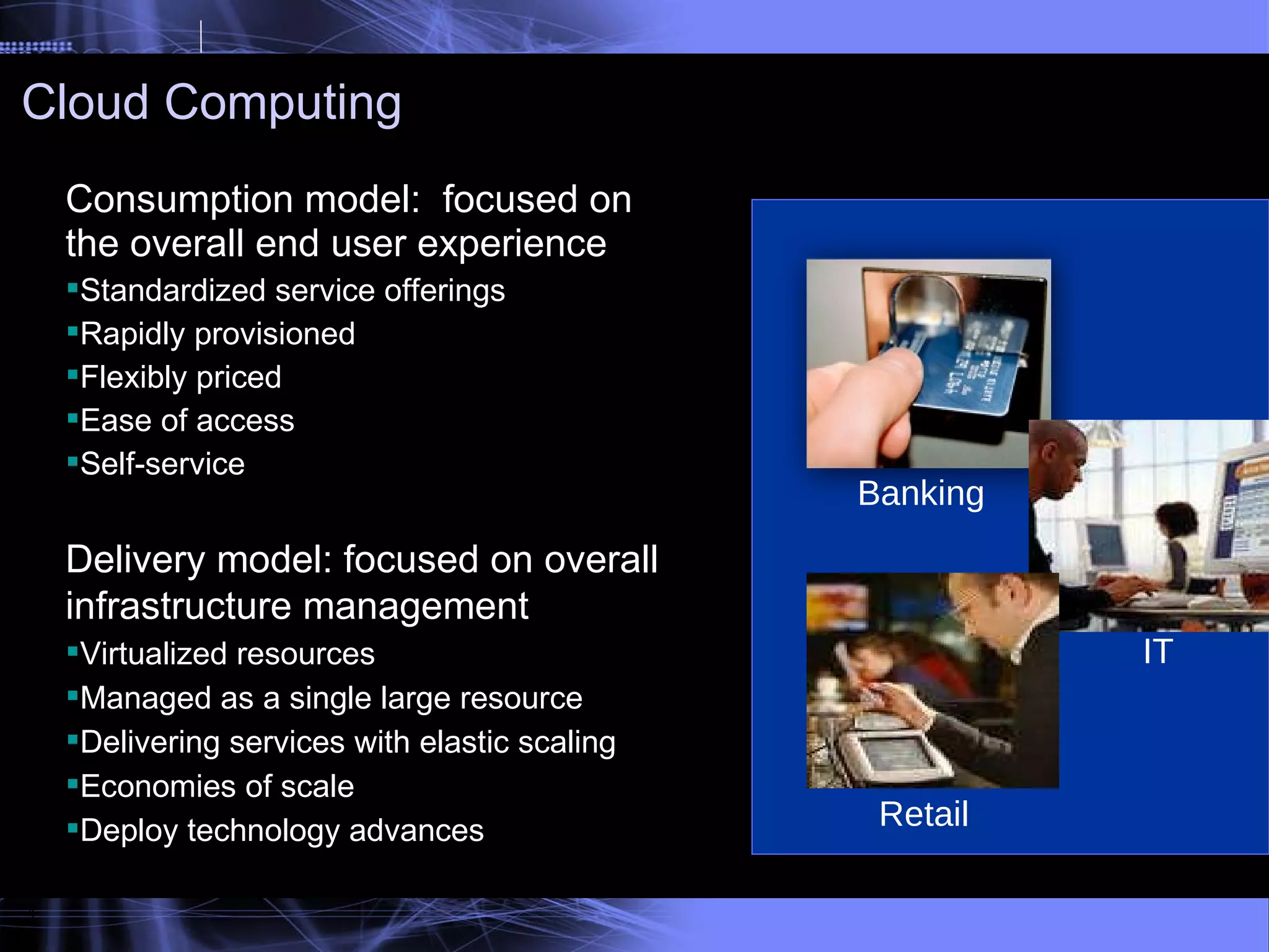 Cloud Computing 4 Banking  Retail IT  Consumption model:  focused on the overall end user experience Standardized service offerings Rapidly provisioned Flexibly priced Ease of access Self-service Delivery model: focused on overall infrastructure management Virtualized resources Managed as a single large resource Delivering services with elastic scaling Economies of scale Deploy technology advances 