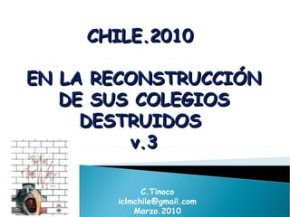 CHILE.2010  EN LA RECONSTRUCCIÓN DE SUS COLEGIOS DESTRUIDOS  v.3 C.Tinoco [email_address] Marzo.2010 
