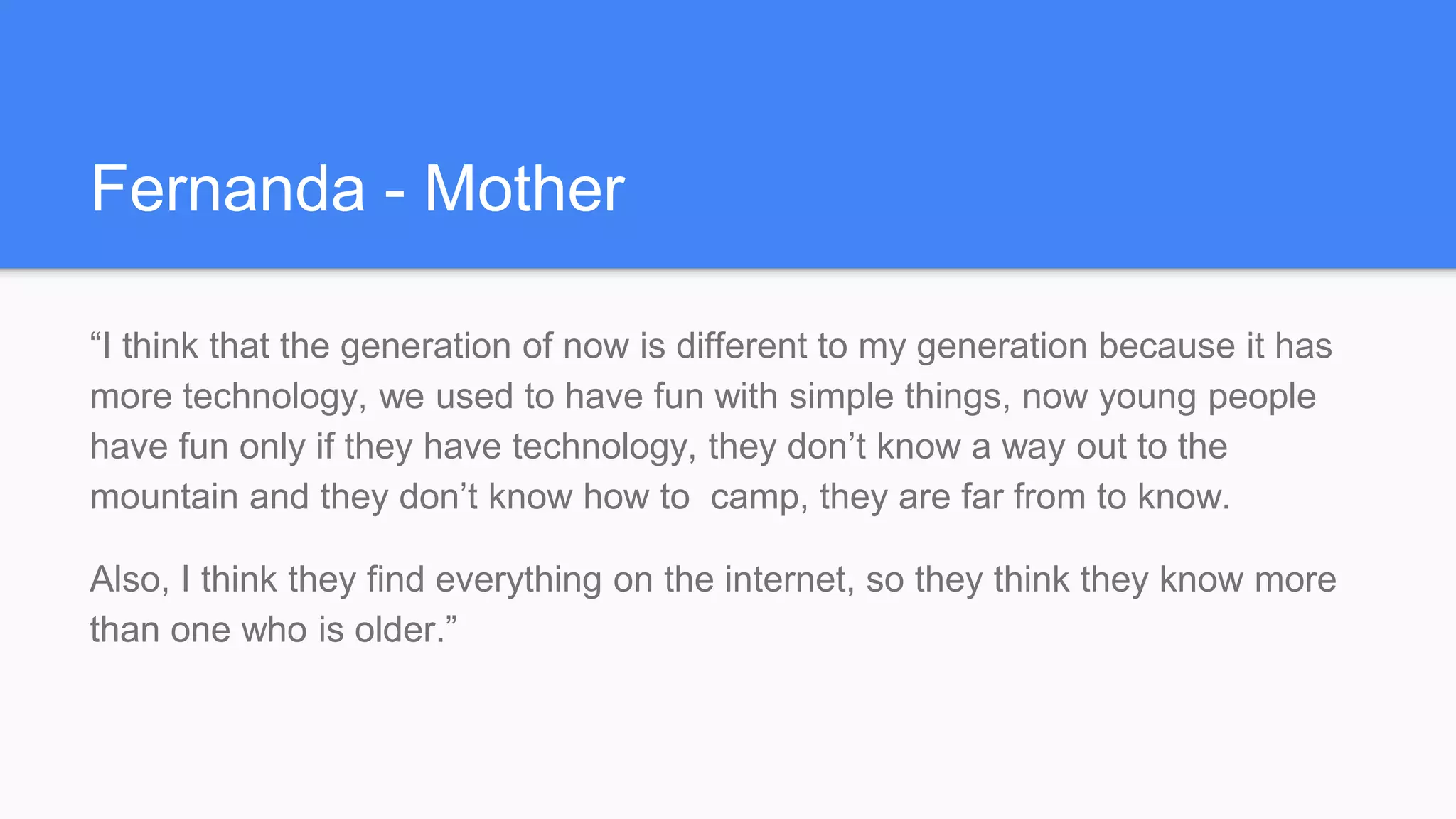 Fernanda - Mother
“I think that the generation of now is different to my generation because it has
more technology, we used to have fun with simple things, now young people
have fun only if they have technology, they don’t know a way out to the
mountain and they don’t know how to camp, they are far from to know.
Also, I think they find everything on the internet, so they think they know more
than one who is older.”
 
