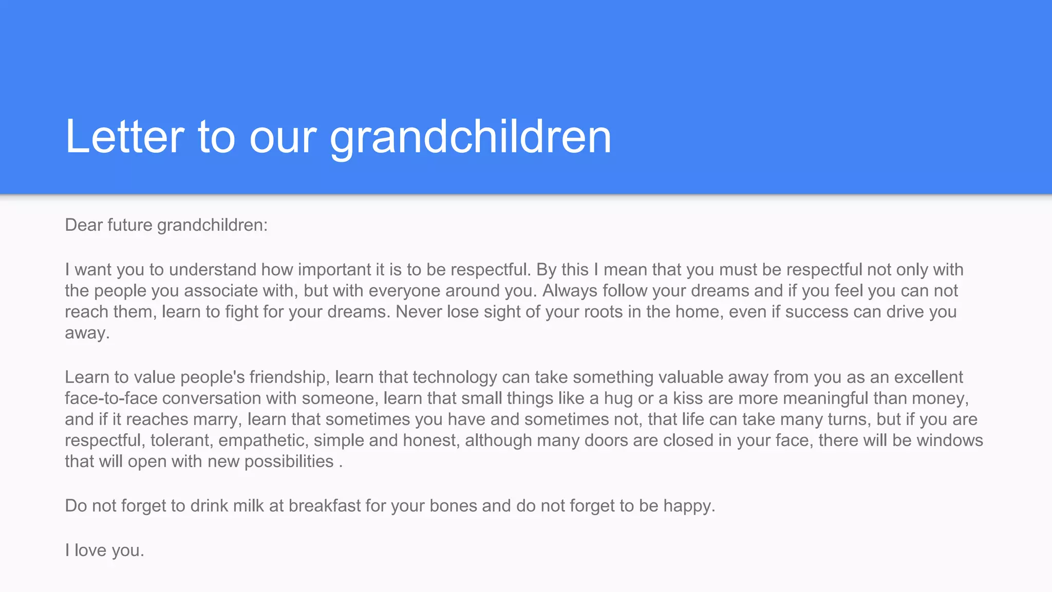 Letter to our grandchildren
Dear future grandchildren:
I want you to understand how important it is to be respectful. By this I mean that you must be respectful not only with
the people you associate with, but with everyone around you. Always follow your dreams and if you feel you can not
reach them, learn to fight for your dreams. Never lose sight of your roots in the home, even if success can drive you
away.
Learn to value people's friendship, learn that technology can take something valuable away from you as an excellent
face-to-face conversation with someone, learn that small things like a hug or a kiss are more meaningful than money,
and if it reaches marry, learn that sometimes you have and sometimes not, that life can take many turns, but if you are
respectful, tolerant, empathetic, simple and honest, although many doors are closed in your face, there will be windows
that will open with new possibilities .
Do not forget to drink milk at breakfast for your bones and do not forget to be happy.
I love you.
 