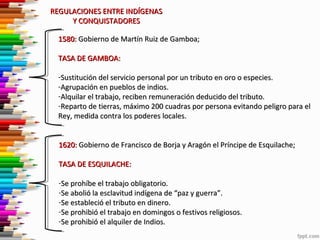 REGULACIONES ENTRE INDÍGENAS
Y CONQUISTADORES
1580: Gobierno de Martín Ruiz de Gamboa;
TASA DE GAMBOA:
-Sustitución del servicio personal por un tributo en oro o especies.
-Agrupación en pueblos de indios.
-Alquilar el trabajo, reciben remuneración deducido del tributo.
-Reparto de tierras, máximo 200 cuadras por persona evitando peligro para el
Rey, medida contra los poderes locales.
1620: Gobierno de Francisco de Borja y Aragón el Príncipe de Esquilache;
TASA DE ESQUILACHE:
-Se prohíbe el trabajo obligatorio.
-Se abolió la esclavitud indígena de “paz y guerra”.
-Se estableció el tributo en dinero.
-Se prohibió el trabajo en domingos o festivos religiosos.
-Se prohibió el alquiler de Indios.

 