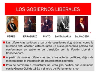 LOS GOBIERNOS LIBERALES



PÉREZ        ERRÁZURIZ      PINTO    SANTA MARÍA     BALMACEDA

Las diferencias políticas a partir de cuestiones dogmáticas, como la
Cuestión del Sacristán estructuraron un nuevo panorama político que
conformaron un gobierno de transición con la Fusión Liberal –
Conservadora.
A partir de nuevas diferencias entre los actores políticos, dejan de
manera plena la instalación de los gobiernos liberales.
Pero se comienza a estructurar un lento giro político que culminaría
con la Guerra Civil de 1891 y el inicio del Parlamentarismo
 