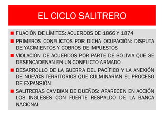 EL CICLO SALITRERO
FIJACIÓN DE LÍMITES: ACUERDOS DE 1866 Y 1874
PRIMEROS CONFLICTOS POR DICHA OCUPACIÓN: DISPUTA
DE YACIMIENTOS Y COBROS DE IMPUESTOS
VIOLACIÓN DE ACUERDOS POR PARTE DE BOLIVIA QUE SE
DESENCADENAN EN UN CONFLICTO ARMADO
DESARROLLO DE LA GUERRA DEL PACÍFICO Y LA ANEXIÓN
DE NUEVOS TERRITORIOS QUE CULMINARÍAN EL PROCESO
DE EXPANSIÓN
SALITRERAS CAMBIAN DE DUEÑOS: APARECEN EN ACCIÓN
LOS INGLESES CON FUERTE RESPALDO DE LA BANCA
NACIONAL
 