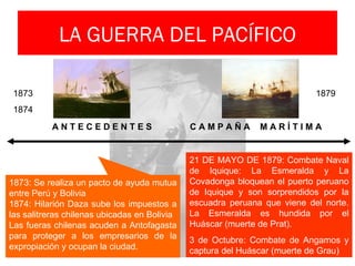 LA GUERRA DEL PACÍFICO

 1873                                                                      1879
 1874
           ANTECEDENTES                       CAMPAÑA         MARÍTIMA


                                              21 DE MAYO DE 1879: Combate Naval
                                              de Iquique: La Esmeralda y La
1873: Se realiza un pacto de ayuda mutua      Covadonga bloquean el puerto peruano
entre Perú y Bolivia                          de Iquique y son sorprendidos por la
1874: Hilarión Daza sube los impuestos a      escuadra peruana que viene del norte.
las salitreras chilenas ubicadas en Bolivia   La Esmeralda es hundida por el
Las fueras chilenas acuden a Antofagasta      Huáscar (muerte de Prat).
para proteger a los empresarios de la         3 de Octubre: Combate de Angamos y
expropiación y ocupan la ciudad.              captura del Huáscar (muerte de Grau)
 