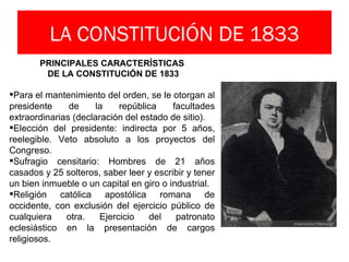 LA CONSTITUCIÓN DE 1833
       PRINCIPALES CARACTERÍSTICAS
        DE LA CONSTITUCIÓN DE 1833

Para el mantenimiento del orden, se le otorgan al
presidente     de     la    república    facultades
extraordinarias (declaración del estado de sitio).
Elección del presidente: indirecta por 5 años,
reelegible. Veto absoluto a los proyectos del
Congreso.
Sufragio censitario: Hombres de 21 años
casados y 25 solteros, saber leer y escribir y tener
un bien inmueble o un capital en giro o industrial.
Religión católica apostólica romana de
occidente, con exclusión del ejercicio público de
cualquiera    otra.    Ejercicio   del    patronato
eclesiástico en la presentación de cargos
religiosos.
 