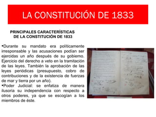 LA CONSTITUCIÓN DE 1833
    PRINCIPALES CARACTERÍSTICAS
     DE LA CONSTITUCIÓN DE 1833

Durante su mandato era políticamente
irresponsable y las acusaciones podían ser
ejercidas un año después de su gobierno.
Ejercicio del derecho a veto en la tramitación
de las leyes. También la aprobación de las
leyes periódicas (presupuesto, cobro de
contribuciones y de la existencia de fuerzas
de mar y tierra por un año).
Poder Judicial: se enfatiza de manera
ilusoria su independencia con respecto a
otros poderes, ya que se escogían a los
miembros de éste.
 