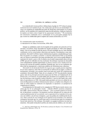 266 HISTORIA DE AMÉRICA LATINA
La evolución del sistema político chileno hasta el golpe de 1973 abona la propo-
sición de Linz en el sentido de que «las condiciones que llevan a la semilealtad o in-
cluso a la sospecha de semilealtad por parte de destacados participantes en el juego
político, así los partidos de la oposición como los del gobierno, explican el proceso
de ruptura casi tanto como el papel de las oposiciones desleales».12
El crecimiento
del extremismo combinado con la «semilealtad» de los principales partidos fue lo
que crearía las condiciones para la ruptura del sistema democrático en 1973.
E L CONSERVADOR COMO TECNÓCRATA:
LA PRESIDENCIA D E JORGE ALESSANDRI, 1 9 5 8 - 1 9 6 4
Aunque su candidatura contó con el respaldo de los partidos de la derecha (el Con-
servador y el Liberal), Jorge Alessandri fue elegido presidente en 1958 como indepen-
diente. Una de las razones de ello fue táctica. Era poco probable que los votos liberales
combinados con los conservadores obtuvieran una mayoría. Presentándose como inde-
pendiente, Alessandri recibiría el apoyo multiclasista de quienes consideraban que la po-
lítica de partidos era corrupta y sectorial. La derecha tradicional de Chile se encontraría
ante este dilema en posteriores elecciones presidenciales: por sí sola no podía albergar la
esperanza de vencer, y, pese a ello, la alianza con el centro (representado ahora más por
el PDC que por los radicales) era muy incómoda. Sin embargo, la postura de Alessandri
como independiente también representaba su sincera creencia en las virtudes de la tec-
nocracia por encima de la política partidista. Esperaba que, una vez en el gobierno, po-
dría evitar las transigencias y concesiones políticas de Administraciones anteriores.
Alessandri era un destacado hombre de negocios que ocupaba puestos importan-
tes en varias empresas, entre ellas un monopolio de fabricación de papel, y estaba es-
trechamente vinculado a tres grandes bancos privados por medio del conglomerado
económico Alessandri-Matte. Antes de ser senador en 1957 fue presidente durante
quince años de la principal asociación empresarial de Chile, la Confederación de la
Producción y el Comercio. Su padre había sido presidente de la república dos veces.
Sus dos hermanos eran senadores (ambos liberales), y uno de ellos había sido candi-
dato a la presidencia en 1946. Alessandri había prestado servicios en calidad de mi-
nistro de Hacienda en la última Administración radical y se había visto obligado a di-
mitir en 1950 cuando los sindicatos de empleados se opusieron a su propuesta de
congelación de salarios.
Las propuestas de Alessandri en la campaña de 1958 fueron mucho menos con-
cretas que las de sus principales rivales —Allende (FRAP, socialista-comunista),
Frei (PDC, democristiano), Bossary (radical)—, pero su postura general era favora-
ble al liberalismo económico. Su programa electoral abogaba por la reducción del
control gubernamental de la economía, con la supresión de los controles de los pre-
cios, los créditos y las divisas extranjeras, y por una política de estabilización de pre-
cios. Parte esencial de esta estrategia era la apertura de la economía a los intereses
extranjeros haciendo que las condiciones para la inversión por parte de extranjeros
fuesen más atractivas. Sin embargo, Alessandri y su equipo económico no eran mo-
netaristas. Alessandri rechazaba la política de restricción de créditos y no veía nece-
12. Juan Linz y Alfred Stepan, eds., The Breakdown of Democratic Regimes: Crisis, Breakdown and
Reequilibration, Baltimorc, 1978, p. 38.
 