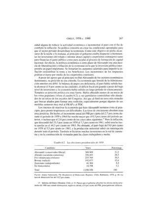 CHILE, 1958-c. 1990 267
sidad alguna de reducir la actividad económica o incrementar el paro con el fin de
combatir la inflación. Su política consistía en crear las condiciones apropiadas para
que el sector privado desarrollase la economía. Como este objetivo no podía alcan-
zarse de la noche a la mañana, al principio el gobierno estaba dispuesto a incremen-
tar las inversiones del estado e intentar atraer capital y empréstitos extranjeros tanto
para financiar el gasto público como para ayudar al proceso de formación de capital
nacional. En efecto, la política económica a corto plazo de Alessandri era una mez-
cla de liberalización y reflación de la economía en la que la inversión pública inter-
pretaba un papel importante. Se frenarían los aumentos salariales para impedir la in-
flación (redistribuir la renta a los beneficios). Los incrementos de los impuestos
podrían evitarse por medio de los empréstitos exteriores.
A pesar del apoyo que al principio recibió Alessandri de los sectores económicos
dominantes, su posición no era cómoda. La economía que heredó de la Administra-
ción anterior era débil: la balanza de pagos era deficitaria, el paro había subido has-
ta alcanzar el 9 por ciento en las ciudades, el déficit fiscal era grande a pesar del bajo
nivel de inversiones y la economía había sufrido un largo período de estancamiento.
Tampoco su posición política era muy fuerte. Había obtenido menos de un tercio de
los votos populares (véase el cuadro 6.2), y sus partidarios controlaban sólo alrede-
dor de un tercio de los escaños del Congreso. Así que al final no tuvo más remedio
que buscar aliados para formar una coalición, especialmente porque algunas de sus
medidas sentaron muy mal al FRAP y al PDC.
Los intentos de reactivar la economía que hizo Alessandri tuvieron éxito al prin-
cipio, pero pronto tropezaron con dificultades. Las tasas de crecimiento absoluto eran
muy positivas. De hecho, el incremento anual del PIB per cápita del 2,7 por ciento du-
rante el período de 1959 a 1964 fue mucho mejor que el 0,3 por ciento del período an-
terior, o incluso que el 2,0 por ciento de los cinco años siguientes." Pero la inflación,
que descendió del 33,3 por ciento en 1958 al 7,7 por ciento en 1961, subió mucho has-
ta quedar en el 44,3 por ciento en 1963. No obstante, el paro bajó del 9,0 por ciento
en 1959 al 5,5 por ciento en 1963, y la producción industrial subió sin interrupción
durante todo el período. También se hicieron muchas inversiones en la red de carrete-
ras y en la construcción de viviendas para las clases trabajadora y media.
Cuadro 6.2. Las elecciones presidenciales de 1958
Candidato Votos Porcentaje
Alessandri (conservador-liberal) 389.909 31,2
Allende (socialista-comunista) 356.493 28,5
Frei (demócrata-cristiano) 255.769 20,5
Bossay (radical) 192.077 15,4
Zamorano (independiente) 41.304 3,3
En blanco/nulos 14.798 1,1
Total 1.250.350 100
Fuente: Arturo Valenzuela, The Breakdown of Democratic Regimes: Chile, Baltimore, 1978, p. 40. La
tasa de abstención fue del 16,5 por ciento.
13. Informe del Banco Mundial, Chile, p. 11. Parece que el gobierno absorbió los efectos de los terre-
motos de 1960 aun cuando destruyeron, según se calcula, el 9 por ciento del PIB, principalmente edificios.
 