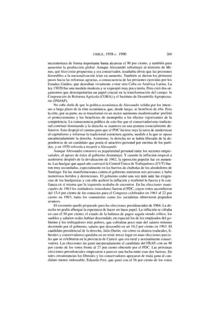 CHILE, 1958-c. 1990 269
incrementara de forma importante hasta alcanzar el 90 por ciento, y también para
aumentar la producción global. Aunque Alessandri substituyó al ministro de M i -
nas, que hizo estas propuestas y era conservador, resultaba obvio que las presiones
favorables a la nacionalización irían en aumento. También se dieron los primeros
pasos hacia las reformas agrarias, a consecuencia de las presiones ejercidas por los
Estados Unidos, que deseaban vivamente evitar otra Cuba en América Latina. La
ley 15020 fue una medida modesta y se expropió muy poca tierra. Pero creó dos or-
ganismos que desempeñarían un papel crucial en la transformación del campo: la
Corporación de Reforma Agrícola (CORA) y el Instituto de Desarrollo Agropecua-
rio (INDAP).
No cabe duda de que la política económica de Alessandri velaba por los intere-
ses a largo plazo de la élite económica, que, desde luego, se benefició de ella. Pero
la élite, por su parte, no se transformó en un sector autónomo modernizador: prefirió
el proteccionismo y los beneficios de monopolio a los efectos vigorizantes de la
competencia. La consecuencia política de esto fue que el conservadurismo tradicio-
nal continuó dominando y la derecha se mantuvo en una postura esencialmente de-
fensiva. Esto despejó el camino para que el PDC hiciera suya la tarea de modernizar
el capitalismo y reformar la tradicional estructura agraria, medida a la que se opuso
encarnizadamente la derecha. Asimismo, la derecha no se había liberado de la de-
pendencia de un candidato que ponía el atractivo personal por encima de los parti-
dos, y en 1970 volvería a recurrir a Alessandri.
Aunque Alessandri conservó su popularidad personal entre los sectores empre-
sariales, el apoyo de éstos al gobierno disminuyó. Y cuando la inflación empezó a
acelerarse después de la devaluación de 1962, la oposición popular fue en aumen-
to. Las huelgas que aquel año convocó la Central Única de Trabajadores (CUT) fue-
ron muy secundadas, especialmente en los barrios de chabolas de los alrededores de
Santiago. En las manifestaciones contra el gobierno murieron seis personas y hubo
numerosos heridos y detenciones. El gobierno cedió una vez más ante las exigen-
cias de los huelguistas y con ello aceleró la inflación y reafirmó la fuerza y la con-
fianza en sí misma que la izquierda acababa de encontrar. En las elecciones muni-
cipales de 1963 los verdaderos vencedores fueron el PDC, cuyos votos ascendieron
del 15,4 por ciento de los comicios para el Congreso celebrados en 1961 al 22 por
ciento en 1963; tanto los comunistas como los socialistas obtuvieron pequeños
avances.
El escenario quedó preparado para las elecciones presidenciales de 1964. La de-
recha no podía albergar la esperanza de hacer un buen papel. La inflación se cifraba
en casi el 50 por ciento; el estado de la balanza de pagos seguía siendo crítico; los
sueldos y salarios reales habían descendido, en especial los de los empleados del go-
bierno y los trabajadores más pobres, que cobraban poco más del salario mínimo
decretado por el gobierno, salario que descendió en un 14,2 por ciento en 1963. El
candidato presidencial de la derecha, Julio Duran, vio cómo su alianza (radicales, li-
berales y conservadores) quedaba en un triste tercer lugar en unas elecciones parcia-
les que se celebraron en la provincia de Curicó, que era rural y normalmente conser-
vadora. Las elecciones las ganó inesperadamente el candidato del FRAP, con un 40
por ciento de los votos frente al 27 por ciento obtenido por el PDC. Las próximas
elecciones presidenciales empezaron a parecer una lucha entre esas dos fuerzas. En
tales circunstancias los liberales y los conservadores apoyaron de mala gana al can-
didato menos indeseable, Eduardo Frei, que ganó con el 56 por ciento de los votos
 