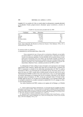 270 HISTORIA D E AMÉRICA L A T I N A
(cuadro 6.3). La sombra de Cuba se cernió sobre la subsiguiente campaña electoral,
y los Estados Unidos proporcionaron abundante apoyo económico y técnico al
PDC.14
Cuadro 6.3. Las elecciones presidenciales de 1964
Candidato Votos Porcentaje
Frei 1.409.012 55,7
Allende 977.902 38,6
Duran 125.233 5,0
En blanco/nulos 18.550 0,7
Total 2.530.697 100
Fuente: Arturo Valenzuela, The Breakdown of Democratic Regimes: Chile, Baltimore, 1978, p. 40. La
abstención fue del 13 por ciento.
L A REVOLUCIÓN E N LIBERTAD:
LA PRESIDENCIA DE E D U A R D O FREÍ, 1 9 6 4 - 1 9 7 0
Estoy convencido de que el fracaso de la «revolución en libertad» era inevitable,
en esencia debido a la contradicción entre su programa para el desarrollo económico
basado en la estructura capitalista, a la cual reforzaba, de la economía chilena y su pro-
grama para el desarrollo social. Este último, que movilizaba al pueblo en defensa de
sus intereses, incrementó las numerosas contradicciones de la sociedad chilena, en par-
ticular las relaciones con el funcionamiento de la economía capitalista en un país sub-
desarrollado. (Radomiro Tomic, candidato presidencial del PDC en 1960).15
La afirmación de Tomic refleja el juicio formado con la perspectiva del tiempo
transcurrido desde entonces. Queda muy lejos de la excitación que se apoderó del
PDC al anunciarse su triunfo en las elecciones presidenciales de 1964. La euforia
electoral de 1964 se vio reforzada por los resultados de las elecciones para el Con-
greso de marzo de 1965, cuando aún no había pasado la luna de miel con la nueva
Administración. El PDC recibió el 42,3 por ciento de los votos, lo cual representaba
un enorme incremento en comparación con los resultados obtenidos en las últimas
elecciones para el Congreso, en 1961, en las que consiguió sólo el 15,4 por ciento.
El PDC ganó 82 de los 147 escaños de la Cámara Baja; y en el Senado (donde sólo
se reelegía la mitad de los escaños) aumentó su número de 12 a 21, aunque no obtu-
vo una mayoría absoluta.
Las raíces históricas del PDC estaban en la ruptura de la Falange y el Partido
14. Según el informe del Congreso norteamericano, «La CÍA gastó más de 2,6 millones de dólares
para apoyar al candidato del PDC... Más de la mitad de la campaña del candidato del PDC la financiaron
los Estados Unidos, aunque a él no se le informó de esta ayuda». Informe de la Comisión Especial para el
Estudio de las Operaciones del Gobierno en relación con Actividades de Espionaje, Covert Action in Chi-
le, 1963-1973, Senado de los EE.UU., Washington, D. C, 1975, p. 9.
15. Radomiro Tomic, «Christian Democracy and the Government of the Unidad Popular», en Fede-
rico Gil, Ricardo Lagos y Henry Landsberger, eds., Chile at the Turning Point: Lessons on the Socialist
Years, 1970-1973, Filadelfia, 1979, p. 214.
 
