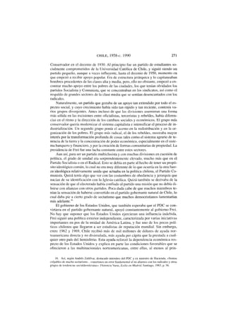 CHILE, 1958-c. 1990 271
Conservador en el decenio de 1930. Al principio fue un partido de estudiantes so-
cialmente comprometidos de la Universidad Católica de Chile, y siguió siendo un
partido pequeño, aunque a veces influyente, hasta el decenio de 1950, momento en
que empezó a recibir apoyo popular. Era de estructura jerárquica y lo capitaneaban
hombres procedentes de las clases alta y media, pero, ello no obstante, empezó a en-
contrar mucho apoyo entre los pobres de las ciudades, los que tenían olvidados los
partidos Socialista y Comunista, que se concentraban en los sindicatos, así como el
respaldo de grandes sectores de la clase media que se sentían desencantados con los
radicales.
Naturalmente, un partido que gozaba de un apoyo tan extendido por todo el es-
pectro social, y cuyo crecimiento había sido tan rápido y tan reciente, contenía va-
rios grupos divergentes. Antes incluso de que las divisiones asumieran una forma
más sólida en las escisiones entre oficialistas, terceristas y rebeldes, había diferen-
cias en el ritmo y la dirección de los cambios sociales y económicos. El grupo más
conservador quería modernizar el sistema capitalista e intensificar el proceso de in-
dustrialización. Un segundo grupo ponía el acento en la redistribución y en la or-
ganización de los pobres. El grupo más radical, el de los rebeldes, mostraba mayor
interés por la transformación profunda de cosas tales como el sistema agrario de te-
nencia de la tierra y la concentración de poder económico, especialmente en el siste-
ma banquero y financiero, y por la creación de formas comunitarias de propiedad. La
presidencia de Frei fue una lucha constante entre estos sectores.
Aun así, para ser un partido multiclasista y con muchas divisiones en cuestión de
política, el grado de unidad era sorprendentemente elevado, mucho más que en el
Partido Socialista o en el Radical. Esto se debía en parte al hecho de tener un propó-
sito ideológico común, lo cual no era muy diferente de lo que ocurría en la otra fuer-
za ideológica relativamente unida que actuaba en la política chilena, el Partido Co-
munista. Quizá tenía algo que ver con las costumbres de obediencia y jerarquía que
nacían de su identificación con la Iglesia católica. Quizá también se derivaba de la
sensación de que el electorado había confiado al partido una misión que no debía di-
luirse con alianzas con otros partidos. Poca duda cabe de que muchos miembros te-
nían la sensación de haberse convertido en el partido gobernante natural de Chile, lo
cual daba pie a cierto grado de sectarismo que muchos democristianos lamentarían
más adelante.16
El gobierno de los Estados Unidos, que también esperaba que el PDC se con-
virtiera en el partido gobernante natural, apoyó constantemente al gobierno Frei.
No hay que suponer que los Estados Unidos ejercieran una influencia indebida.
Frei siguió una política exterior independiente, caracterizada por varias iniciativas
importantes en pos de la unidad de América Latina, y fue uno de los pocos polí-
ticos chilenos que llegaron a ser estadistas de reputación mundial. Sin embargo,
entre 1962 y 1969, Chile recibió más de mil millones de dólares de ayuda nor-
teamericana directa y no disimulada, más ayuda per cápita que la prestada a cual-
quier otro país del hemisferio. Esta ayuda reforzó la dependencia económica res-
pecto de los Estados Unidos y explica en parte las condiciones favorables que se
ofrecieron a las multinacionales norteamericanas, entre ellas, al menos al prin-
16. Así, según Andrés Zaldívar, destacado miembro del PDC y ex ministro de Hacienda, «Somos
culpables de mucho sectarismo... cometimos un error fundamental al no aliarnos con los radicales y otros
grupos de tendencias socialdemócratas». Florencia Varas, Exilio en Madrid, Santiago, 1983, p. 56.
 