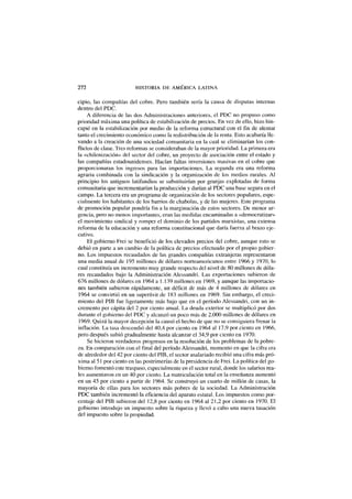 272 HISTORIA DE AMÉRICA LATINA
cipio, las compañías del cobre. Pero también sería la causa de disputas internas
dentro del PDC.
A diferencia de las dos Administraciones anteriores, el PDC no propuso como
prioridad máxima una política de estabilización de precios. En vez de ello, hizo hin-
capié en la estabilización por medio de la reforma estructural con el fin de alentar
tanto el crecimiento económico como la redistribución de la renta. Esto acabaría lle-
vando a la creación de una sociedad comunitaria en la cual se eliminarían los con-
flictos de clase. Tres reformas se consideraban de la mayor prioridad. La primera era
la «chilenización» del sector del cobre, un proyecto de asociación entre el estado y
las compañías estadounidenses. Hacían faltas inversiones masivas en el cobre que
proporcionaran los ingresos para las importaciones. La segunda era una reforma
agraria combinada con la sindicación y la organización de los medios rurales. Al
principio los antiguos latifundios se substituirían por granjas explotadas de forma
comunitaria que incrementarían la producción y darían al PDC una base segura en el
campo. La tercera era un programa de organización de los sectores populares, espe-
cialmente los habitantes de los barrios de chabolas, y de las mujeres. Este programa
de promoción popular pondría fin a la marginación de estos sectores. De menor ur-
gencia, pero no menos importantes, eran las medidas encaminadas a «democratizar»
el movimiento sindical y romper el dominio de los partidos marxistas, una extensa
reforma de la educación y una reforma constitucional que daría fuerza al brazo eje-
cutivo.
El gobierno Frei se benefició de los elevados precios del cobre, aunque esto se
debió en parte a un cambio de la política de precios efectuado por el propio gobier-
no. Los impuestos recaudados de las grandes compañías extranjeras representaron
una media anual de 195 millones de dólares norteamericanos entre 1966 y 1970, lo
cual constituía un incremento muy grande respecto del nivel de 80 millones de dóla-
res recaudados bajo la Administración Alessandri. Las exportaciones subieron de
676 millones de dólares en 1964 a 1.139 millones en 1969, y aunque las importacio-
nes también subieron rápidamente, un déficit de más de 4 millones de dólares en
1964 se convirtió en un superávit de 183 millones en 1969. Sin embargo, el creci-
miento del PIB fue ligeramente más bajo que en el período Alessandri, con un in-
cremento per cápita del 2 por ciento anual. La deuda exterior se multiplicó por dos
durante el gobierno del PDC y alcanzó un poco más de 2.000 millones de dólares en
1969. Quizá la mayor decepción la causó el hecho de que no se consiguiera frenar la
inflación. La tasa descendió del 40,4 por ciento en 1964 al 17,9 por ciento en 1966,
pero después subió gradualmente hasta alcanzar el 34,9 por ciento en 1970.
Se hicieron verdaderos progresos en la resolución de los problemas de la pobre-
za. En comparación con el final del período Alessandri, momento en que la cifra era
de alrededor del 42 por ciento del PIB, el sector asalariado recibió una cifra más pró-
xima al 51 por ciento en las postrimerías de la presidencia de Frei. La política del go-
bierno fomentó este traspaso, especialmente en el sector rural, donde los salarios rea-
les aumentaron en un 40 por ciento. La matriculación total en la enseñanza aumentó
en un 45 por ciento a partir de 1964. Se construyó un cuarto de millón de casas, la
mayoría de ellas para los sectores más pobres de la sociedad. La Administración
PDC también incrementó la eficiencia del aparato estatal. Los impuestos como por-
centaje del PIB subieron del 12,8 por ciento en 1964 al 21,2 por ciento en 1970. El
gobierno introdujo un impuesto sobre la riqueza y llevó a cabo una nueva tasación
del impuesto sobre la propiedad.
 