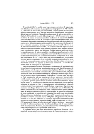 CHILE, 1958-c. 1990 273
El período del PDC es notable por el impresionante crecimiento de la participa-
ción del estado en la economía. El gasto público como proporción del PIB subió del
35,7 por ciento en 1965 al 46,9 por ciento en 1970. La participación del estado en la
inversión pública y en el sector bancario también creció rápidamente. Sin embargo,
al igual que en el período de Alessandri, este incremento de la inversión pública re-
flejaba la debilidad de la inversión del sector privado y el hecho de que no se mejo-
ró el nivel de nuevas inversiones en sectores productivos de la economía. El PDC
gastó más en reformas sociales de lo que justificaban los incrementos de los ingre-
sos estatales. La recaudación impositiva continuó financiando sólo alrededor de tres
cuartas partes del total de gastos públicos en 1965. Los gastos en vivienda, agricul-
tura y educación aumentaron de forma acentuada: sólo en vivienda subieron en un
70 por ciento en términos reales en 1965. Una vez hubo empezado el proceso de ex-
pansión, resultó difícil frenarlo, especialmente porque los gastos iniciales desperta-
ron el entusiasmo del pueblo, que pidió más. También causaron problemas fiscales
los grandes aumentos de salarios y sueldos, especialmente para funcionarios públi-
cos. Pero este entusiasmo no lo compartió el sector privado. Las inversiones del sec-
tor privado disminuyeron, pues los inversionistas temían la ampliación de las refor-
mas redistributivas del PDC. Los dos obstáculos mayores para lograr la estabilización
fueron el que no se consiguiera elevar el nivel de los ahorros nacionales y los incre-
mentos de remuneraciones por encima del nivel previsto. La antigua aspiración del
movimiento sindical —los reajustes en armonía con la inflación— se convirtió aho-
ra en el punto de partida para las negociaciones.
La «chilenización» del cobre se consideraba la piedra angular de la política del go-
bierno. Los objetivos eran doblar la producción de cobre en la Gran Minería antes de
1972, crear una serie de empresas conjuntas entre el gobierno chileno y las compañías
norteamericanas, incrementar la cantidad de cobre que se refinaba en Chile, integrar la
industria del cobre en la economía chilena y dar al gobierno chileno un papel más ac-
tivo en la comercialización internacional. La Kennecott Company, cuyas posesiones
en Chile representaban sólo una pequeña parte de sus operaciones internacionales,
tomó la iniciativa con el fin de empujar al gobierno a llegar rápidamente a un acuerdo;
y el gobierno, que tenía grandes deseos de mostrar una iniciativa afortunada, respon-
dió con rapidez. El acuerdo resultó un triunfo para una empresa que tenía un deficien-
te historial de inversión en Chile. La compañía obtuvo una estimación del valor de la
participación del 51 por ciento en la mina El Teniente comprada por el gobierno que
era mucho más alta que el valor en los libros (el valor real se tasó en 160 millones de
dólares norteamericanos, en comparación con el valor en los libros, que era de 66 mi-
llones de dólares). Asimismo, se redujo el impuesto sobre las ventas, lo cual aumentó
de forma considerable los beneficios de la compañía. Esto, unido a una subestimación
del precio del cobre, significó que los beneficios del 49 por ciento de las acciones pro-
piedad de la compañía fueron más altos en 1967 y 1968 de lo que habían sido para toda
la cartera en los seis años anteriores. Se acordó que el gobierno chileno invertiría 110
millones de dólares obtenidos del Export-Import Bank norteamericano; la CODEL-
CO, la corporación chilena del cobre, invertiría 27 millones de dólares; y la compañía
invertiría 92 millones de dólares, sólo 12 millones de dólares más de lo que recibió a
modo de compensación. Asimismo, la Kennecott conservó el control de gestión como
condición del empréstito del Export-Import Bank a Chile.
El escándalo político que causó la suavidad del acuerdo con Kennecott y la re-
nuencia de la Anaconda Corporation, cuyas minas de Chuquicamata y otros lugares
 