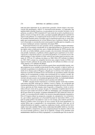 274 HISTORIA DE AMÉRICA LATINA
eran una parte importante de sus operaciones generales, dieron origen a una nego-
ciación más prolongada y difícil: la «nacionalización pactada». La Anaconda, que
también había obtenido beneficios sin precedentes de sus acuerdos limitados con el
gobierno, accedió en 1969 a transferir el 51 por ciento de su activo al gobierno en se-
guida y el resto a lo largo de tres años; y un nuevo acuerdo sobre precios aumentó los
ingresos del gobierno. La compensación inicial se basó en el valor en los libros, pero
los acuerdos bastante menos favorables para la transferencia del resto se vieron atra-
pados por la nacionalización de la Gran Minería bajo el gobierno Allende. El trato
con la Anaconda se consideraba todavía demasiado favorable para la compañía, y no
en menor medida por sectores importantes del propio PDC.
El principal beneficio de estos acuerdos con las compañías mineras norteameri-
canas fue un incremento considerable de la capacidad productiva. El proceso no fue
tan rápido como se había previsto, pero a finales del decenio de 1970 la producción
de cobre ya se había doblado, gracias en parte a las inversiones efectuadas durante
este período. Asimismo, el gobierno chileno adquirió gran experiencia en la comer-
cialización, la fijación de precios y el control del producto. La economía local se be-
nefició porque el valor retenido en Chile subió de una media anual (en precios cons-
tantes de 1979) de 513 millones de dólares en 1960-1964 a 953 millones de dólares
en 1965-1969 y porque las compañías hicieron más compras locales en Chile. Los
ingresos fiscales subieron de una media anual de 225 millones de dólares en el pe-
ríodo anterior a 511 millones de dólares.
Muchos factores hacían que la reforma agraria fuese una prioridad urgente, aun-
que propuestas en ese sentido existían desde los años cuarenta. La Iglesia católica se
convirtió en partidaria de la distribución de tierras. El gobierno estadounidense, por
medio de la Alianza para el Progreso, abogaba por la reforma como medio de con-
trarrestar el posible crecimiento de los movimientos de guerrilleros rurales. El poder
político de los terratenientes se había visto erosionado por los cambios sociales, de-
mográficos y económicos. El nivel de importación de artículos alimenticios era de-
masiado alto para un país con el potencial agrícola de Chile. La tradicional estructu-
ra agraria era vista como un obstáculo para la producción industrial.
El PDC concedió mucha importancia a la reforma agraria. Como dijo un desta-
cado teórico del PDC, tenía que ser «drástica, masiva y rápida». Se consideraba que
el principal problema era la distribución sumamente desigual de la tierra. En las pro-
vincias agrícolas de Chile situadas entre Coquimbo y Llanquihue, donde se encon-
traba el 92 por ciento de las granjas del país, los latifundios ocupaban más de la mi-
tad (el 55,3 por ciento) de la tierra en 1965; los minifundios, que constituían un total
del 82 por ciento de las granjas, ocupaban solamente el 9,7 por ciento de la tierra cul-
tivable. La concentración del crédito y los recursos eran parecidamente inequitativa.
Pero el Congreso diluyó las propuestas originales de expropiación. Los terratenien-
tes, que estaban organizados en la Sociedad Nacional de Agricultura (SNA), ya no
eran un grupo político tan poderoso como en otro tiempo, pero todavía ejercían in-
fluencia y podían contar con el apoyo de otros sectores de las clases propietarias. La
unidad básica que se garantizaba a los terratenientes eficientes tenía que ser de
ochenta hectáreas de regadío y, según las condiciones locales, podrían poseer hasta
cuatro veces esta cantidad. Había varias condiciones favorables relativas a la reten-
ción de animales y maquinaria, así como compensación por las mejoras, todo lo cual
era excesivamente generoso a juicio de la izquierda. Aunque la ley permitía crear
asentamientos colectivos en fincas expropiadas, se consideraba que ésta era una for-
 