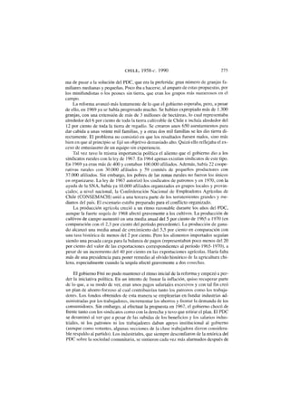 CHILE, 1958-c. 1990 275
ma de pasar a la solución del PDC, que era la preferida: gran número de granjas fa-
miliares medianas y pequeñas. Poco iba a hacerse, al amparo de estas propuestas, por
los minifundistas o los peones sin tierra, que eran los grupos más numerosos en el
campo.
La reforma avanzó más lentamente de lo que el gobierno esperaba, pero, a pesar
de ello, en 1969 ya se había progresado mucho. Se habían expropiado más de 1.300
granjas, con una extensión de más de 3 millones de hectáreas, lo cual representaba
alrededor del 6 por ciento de toda la tierra cultivable de Chile e incluía alrededor del
12 por ciento de toda la tierra de regadío. Se crearon unos 650 asentamientos para
dar cabida a unas veinte mil familias, y a otras dos mil familias se les dio tierra di-
rectamente. El problema no consistió en que los resultados fuesen malos, sino más
bien en que al principio se fijó un objetivo demasiado alto. Quizá ello reflejaba el ex-
ceso de entusiasmo de un equipo sin experiencia.
Tal vez tuvo la misma importancia política el aliento que el gobierno dio a los
sindicatos rurales con la ley de 1967. En 1964 apenas existían sindicatos de este tipo.
En 1969 ya eran más de 400 y contaban 100.000 afiliados. Además, había 22 coope-
rativas rurales con 30.000 afiliados y 59 comités de pequeños productores con
37.000 afiliados. Sin embargo, los pobres de las zonas rurales no fueron los únicos
en organizarse. La ley de 1967 autorizó los sindicatos de patronos y en 1970, con la
ayuda de la SNA, había ya 10.000 afiliados organizados en grupos locales y provin-
ciales; a nivel nacional, la Confederación Nacional de Empleadores Agrícolas de
Chile (CONSEMACH) unió a una tercera parte de los terratenientes grandes y me-
dianos del país. El escenario estaba preparado para el conflicto organizado.
La producción agrícola creció a un ritmo razonable durante los años del PDC,
aunque la fuerte sequía de 1968 afectó gravemente a los cultivos. La producción de
cultivos de campo aumentó en una media anual del 5 por ciento de 1965 a 1970 (en
comparación con el 2,3 por ciento del período precedente). La producción de gana-
do alcanzó una media anual de crecimiento del 5,5 por ciento en comparación con
una tasa histórica de menos del 2 por ciento. Pero los alimentos importados seguían
siendo una pesada carga para la balanza de pagos (representaban poco menos del 20
por ciento del valor de las exportaciones correspondientes al período 1965-1970), a
pesar de un incremento del 40 por ciento en las exportaciones agrícolas. Haría falta
más de una presidencia para poner remedio al olvido histórico de la agricultura chi-
lena, especialmente cuando la sequía afectó gravemente a dos cosechas.
El gobierno Frei no pudo mantener el ritmo inicial de la reforma y empezó a per-
der la iniciativa política. En un intento de frenar la inflación, quiso recuperar parte
de lo que, a su modo de ver, eran unos pagos salariales excesivos y con tal fin creó
un plan de ahorro forzoso al cual contribuirían tanto los patronos como los trabaja-
dores. Los fondos obtenidos de esta manera se emplearían en fundar industrias ad-
ministradas por los trabajadores, incrementar los ahorros y frentar la demanda de los
consumidores. Sin embargo, al efectuar la propuesta en 1967, el gobierno chocó de
frente tanto con los sindicatos como con la derecha y tuvo que retirar el plan. El PDC
se desanimó al ver que a pesar de las subidas de los beneficios y los salarios indus-
triales, ni los patronos ni los trabajadores daban apoyo institucional al gobierno
(aunque como votantes, algunas secciones de la clase trabajadora dieron considera-
ble respaldo al partido). Los industriales, que siempre desconfiaron de la retórica del
PDC sobre la sociedad comunitaria, se sintieron cada vez más alarmados después de
 