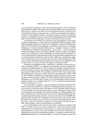 276 HISTORIA DE AMÉRICA LATINA
que los oficialistas perdieran el control del aparato del partido en 1967. También les
preocupaban las posibles alteraciones de la condición jurídica de la propiedad des-
pués de que se redefiniera en 1967 con el fin de permitir la puesta en práctica de la
Ley de Reforma Agraria: temían que una vez se hubiesen expropiado las grandes ha-
ciendas, lo mismo pudiera ocurrirles a las grandes empresas. Además, les preocupa-
ba que en la competencia por los escasos recursos disponibles para la inversión una
parte creciente de ellos fuese para el estado en detrimento del sector privado.
Las relaciones entre el PDC y los sindicatos nunca fueron buenas. El movimien-
to sindical, dominado en su mayor parte por los partidos del FRAP (aunque el PDC
había encontrado afiliados en el sector de los empleados a expensas del Partido Ra-
dical), veía con malos ojos las propuestas encaminadas a poner fin a la sindicación
obligatoria y al sistema sindical de fábrica única, y, andando el tiempo, a la CUT.
Consideraban los sindicatos estas propuestas —no sin razón— como un intento de
dividir el movimiento sindical. El gobierno del PDC aumentó el número y la impor-
tancia de los sindicatos de forma considerable, pero luego intentó controlarlos, lo
cual no gustó nada al ala más radical del partido. El grupo radical se había hecho con
el control del aparato del partido en julio de 1967 y pedía que se intensificara el pro-
ceso de reforma, pues veía con alarma el descenso de los votos obtenidos por el PDC
en los comicios municipales de aquel año hasta el 35,6 por ciento (comparado con el
42,3 por ciento en las elecciones para el Congreso celebradas en 1965).
El número de trabajadores urbanos sindicados se multiplicó por dos en los seis
años de gobierno del PDC. Los sindicatos de campesinos crecieron rápidamente y
contaban ya 120.000 afiliados en 1970. Los barrios de chabolas se organizaron y em-
pezaron a mostrarse cada vez más radicales durante este período. El número de huel-
gas aumentó de 564 en 1964 a 977 en 1969 (y a 2.474 en 1972). En el campo se ha-
bían declarado sólo 3 huelgas en 1960 y 39 en 1964, pero hubo 648 en 1968 y 1.580
en 1970. También aumentaron las apropiaciones ilegales de granjas, terrenos urba-
nos para construir viviendas y fábricas. En 1968 16 granjas fueron invadidas por sus
trabajadores; en 1970 hubo 368 invasiones. En el mismo período el número de apro-
piaciones ilegales en las ciudades subió de 15 a 352, y el número de apropiaciones
ilegales de fábricas, de 5 a 133.
Ex conservadores y radicales, y algunos miembros decididamente antidemocrá-
ticos de la derecha nacionalista, se unieron en el Partido Nacional y empezaron a to-
mar la ofensiva. En las elecciones municipales de 1967 el Partido Nacional obtuvo
un impresionante 14,3 por ciento de los votos, y la cifra subió hasta el 20 por ciento
en las elecciones para el Congreso de 1969. Sin embargo, en 1969 los partidos mar-
xistas se hicieron con el 28,1 por ciento de los votos, y el Partido Radical, que aho-
ra estaba aliado políticamente con ellos, con otro 13 por ciento. Dentro del PDC pro-
piamente dicho la derrota de la izquierda en 1968, después de una campaña activa
por parte del presidente, hizo que volviera una ejecutiva del partido que era leal a
Frei. Pero, a ojos de la derecha, ni siquiera esto era garantía suficiente de que el
PDC, ahora dividido e indeciso, lograría parar a los marxistas.
La actividad política se hizo cada vez más acerba a medida que el gobierno del
PDC se acercaba a su fin. La derecha estaba furiosa a causa de las reformas de la
Administración, especialmente la reforma agraria, y, como escasa política positiva
propia podía ofrecer, cada vez hacía más hincapié en las soluciones autoritarias y an-
tidemocráticas para salir del estancamiento político. La izquierda se había visto pro-
fundamente afectada por la revolución cubana y, en el caso de algunos sectores del
 