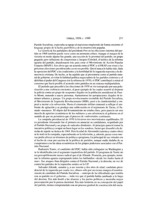 CHILE, 1958-c. 1990 277
Partido Socialista, expresaba su apego al marxismo empleando de forma creciente el
lenguaje propio de la lucha guerrillera y de la insurrección popular.
La victoria de los partidarios del presidente Frei en las elecciones internas del par-
tido en 1968 también puede verse como un momento crítico. Aunque el margen de la
victoria en modo alguno fue grande, una sección de la juventud del partido, un grupo
pequeño pero influyente de congresistas y Jacques Conchol, el teórico de la reforma
agraria del partido, abandonaron éste para crear el Movimiento de Acción Popular
Unitario (MAPU). Era obvio que un acuerdo entre el PDC y el FRAP con vistas a las
próximas elecciones presidenciales ya no era posible. Quizá nunca lo había sido, dada
la oposición del PDC a las coaliciones y la hostilidad de la izquierda marxista a la de-
mocracia cristiana. De hecho, se ha argüido que al presentarse como el partido natu-
ral de gobierno, al evitar la habitual política negociadora de los partidos centristas y al
debilitar el poder del Congreso (en la reforma de 1970), el PDC contribuyó a minar el
consenso que hacía posible el acuerdo entre partidos en un sistema multipartidista.
El período que precedió a las elecciones de 1970 se vio estropeado por una pola-
rización y una violencia crecientes, el peor ejemplo de las cuales ocurrió al disparar
la policía contra un grupo de ocupantes ilegales en la población meridional de Puer-
to Montt, matando a nueve personas. Aumentaron las apropiaciones ilegales de te-
rrenos urbanos y granjas. Un grupo revolucionario escindido del Partido Socialista,
el Movimiento de Izquierda Revolucionario (MIR), pasó a la clandestinidad y em-
pezó a incitar a la subversión. Hasta el estamento militar comenzó a reflejar el am-
biente de agitación y se produjo una sublevación en el regimiento de Tacna, el lla-
mado «tacnazo». El objeto del levantamiento no estaba claro, pero parecía ser una
mezcla de agravios económicos de los militares y una advertencia al gobierno en el
sentido de que no permitiera que el proceso de «subversión» continuara.
La campaña presidencial de 1970 la hicieron tres movimientos equilibrados. El
ex presidente Alessandri fue el primero en anunciar su candidatura, respaldado por
el Partido Nacional y un grupo de radicales disidentes. Al principio pareció tomar la
iniciativa política y ocupar un buen lugar en los sondeos, factor que disuadió a la de-
recha de repetir su táctica de 1964. Pero la edad de Alessandri (setenta y cuatro años)
se le notó en la campaña, especialmente en la televisión, y, además, pocas cosas nue-
vas podía ofrecer en términos de política o programa. La principal de sus virtudes era
el hecho de estar por encima de la política de partidos, aunque nadie dudaba de su
compromiso con las ideas económicas de los grupos poderosos asociados con el Par-
tido Nacional.
Radomiro Tomic, el candidato del PDC, había sido embajador en Washington y
se le identificaba con el segmento izquierdista del partido. El programa de Tomic no
era perceptiblemente menos radical que el de Allende. Prometía, por ejemplo, termi-
nar la reforma agraria expropiando todos los latifundios «desde los Andes hasta el
mar». Sus ataques iban dirigidos contra el Partido Nacional y la derecha, en vez de
contra los partidos de la izquierdas unidos en la UP.
Salvador Allende, senador y, a sus sesenta y dos años de edad, candidato presi-
dencial de la izquierda por cuarta vez, obtuvo sólo por un escaso margen el nombra-
miento de candidato del Partido Socialista —anticipo de las dificultades que tendría
con su partido en el gobierno—, toda vez que el partido había cambiado a lo largo
del decenio. Era más hostil a las alianzas y los pactos políticos y mostraba mayor
preocupación por la pureza doctrinal. Era más leninista en su concepción del papel
del partido, menos comprometido con un proceso gradual de construcción del socia-
 