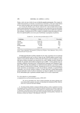278 HISTORIA D E AMÉRICA L A T I N A
lismo y más con una visión de una revolución popular permanente. Pero seguía di-
vidido internamente en relación con numerosas cuestiones y tenía que actuar dentro
de una coalición política que abarcaba un amplio espectro de posturas políticas.
La victoria de Allende con el 36 por ciento de los votos (cuadro 6.4) no repre-
sentó un gran desplazamiento hacia la izquierda ni una radicalización del electorado.
Fue fruto de relaciones y hostilidades de partido más que de un cambio de la opinión.
Sin embargo, el gobierno de la UP se asignó a sí mismo la tarea de producir el cam-
bio de la opinión pública necesario para transformar su programa en práctica.
Cuadro 6.4. Las elecciones presidenciales de 1970
Candidato Votos Porcentaje
Allende 1.070.334 36,2
Alessandri 1.031.159 34,9
Tomic 821.801 27,8
En blanco/nulos 31.505 1,1
Total 2.954.799 100
Fuente: Arturo Valenzuela, The Breakdown of Democratic Regimes: Chile, Baltimore, 1978, p. 40. La
abstención fue del 16,5 por ciento.
El ritmo que llevaría la política durante los tres años siguientes tuvo un anticipo
en la actividad frenética que se observó antes de que Allende pudiera asumir la pre-
sidencia. Con el fin de obtener la ratificación del Congreso que necesitaba un candi-
dato que no había cosechado una mayoría de los votos, Allende accedió a firmar un
estatuto de garantías democráticas propuesto por el PDC.n
Como mínimo una im-
portante compañía norteamericana, la International Telegraph and Telephone Com-
pany (ITT), trató de «desestabilizar» la Administración entrante y persuadir al PDC
de no apoyar la ratificación de Allende. Alentada por la CÍA, la extrema derecha in-
tentó secuestrar al comandante en jefe de las fuerzas armadas, el general Rene
Schneider, con el fin de sembrar el pánico. El plan salió mal y acabó trágicamente
porque Schneider murió al ofrecer resistencia. La fuga de capitales fue un anuncio
de las dificultades que el gobierno entrante tendría con el sector empresarial.
L A «VÍA CHILENA AL SOCIALISMO»:
LA PRESIDENCIA DE SALVADOR ALLENDE, 1970-1973
No seré un presidente más. Seré el primer presidente del primer gobierno real-
mente democrático, popular, nacional y revolucionario de la historia de Chile. (Del dis-
curso de la victoria de Salvador Allende).
17. El estatuto instaba a Allende a respetar las libertades políticas y civiles y a garantizar la existen-
cía de partidos políticos, libertad de prensa, libertad de educación, libertad de los sindicatos respecto del
control del estado y libertad de las fuerzas armadas respecto de la injerencia política. Como señala Artu-
ro Valenzuela, la necesidad misma de pedir al presidente electo que garantizase que, efectivamente, res-
petaría la Constitución indicaba hasta qué punto estaba erosionada la confianza política. Valenzuela: The
Breakdown of Democratic Regimes: Chile, Baltimore, 1978, p. 49.
 