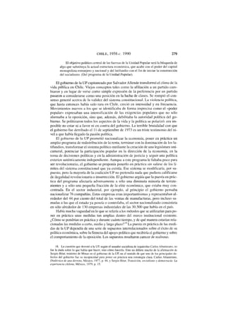 CHILE, 1958-c. 1990 279
El objetivo político central de las fuerzas de la Unidad Popular será la búsqueda de
algo que substituya la actual estructura económica, que acabe con el poder del capital
monopolista extranjero y nacional y del latifundio con el fin de iniciar la construcción
del socialismo. (Del programa de la Unidad Popular).
El gobierno de la UP capitaneado por Salvador Allende transformó el clima de la
vida pública en Chile. Viejos conceptos tales como la afiliación a un partido cam-
biaron y en lugar de verse como simple expresión de la preferencia por un partido
pasaron a considerarse como una posición en la lucha de clases. Se rompió el con-
senso general acerca de la validez del sistema constitucional. La violencia política,
que hasta entonces había sido rara en Chile, creció en intensidad y en frecuencia.
Movimientos nuevos a los que se identificaba de forma imprecisa como el «poder
popular» expresaban una intensificación de las exigencias populares que no sólo
alarmaba a la oposición, sino que, además, debilitaba la autoridad política del go-
bierno. Se politizaron todos los aspectos de la vida y la política se polarizó: era im-
posible no estar ni a favor ni en contra del gobierno. La terrible brutalidad con que
el gobierno fue derribado el 11 de septiembre de 1973 es un triste testimonio del ni-
vel a que había llegado la pasión política.
El gobierno de la UP prometió nacionalizar la economía, poner en práctica un
amplio programa de redistribución de la renta, terminar con la dominación de los la-
tifundios, transformar el sistema político mediante la creación de una legislatura uni-
cameral, potenciar la participación popular en la dirección de la economía, en la
toma de decisiones políticas y en la administración de justicia y seguir una política
exterior auténticamente independiente. Aunque a este programa le faltaba poco para
ser revolucionario, el gobierno se proponía ponerlo en práctica sin salirse de los lí-
mites del sistema constitucional que ya existía. Ese sistema se modificaría, por su-
puesto, pero la mayoría de la coalición UP no pretendía nada que pudiera calificarse
de ilegalidad revolucionaria o insurrección. El gobierno argüía que la puesta en prác-
tica del programa afectaría adversamente a sólo una diminuta minoría de terrate-
nientes y a sólo una pequeña fracción de la élite económica, que estaba muy con-
centrada. En el sector industrial, por ejemplo, al principio el gobierno pensaba
nacionalizar 76 compañías. Estas empresas eran importantísimas y representaban al-
rededor del 44 por ciento del total de las ventas de manufacturas, pero incluso su-
madas a las que el estado ya poseía o controlaba, el sector nacionalizado consistiría
en sólo alrededor de 130 empresas industriales de las 30.500 que había en el país.
Había mucha vaguedad en lo que se refería a los métodos que se utilizarían para po-
ner en práctica unas medidas tan amplias dentro del marco institucional existente.
¿Cómo se pondrían en práctica y durante cuánto tiempo, y de qué manera estarían rela-
cionadas las medidas a corto, medio y largo plazo?I8
La puesta en práctica de las medi-
das de la UP dependía de una serie de supuestos interrelacionados sobre el éxito de su
política económica, sobre lafirmezadel apoyo político que recibiría el gobierno y sobre
el comportamiento de la oposición. Los supuestos resultaron carecer de realismo.
18. La cuestión que derrotó a la UP, según el senador socialista de izquierdas Carlos Altamirano, no
fue la duda sobre lo que había que hacer, sino cómo hacerlo. Esto no difiere mucho de la afirmación de
Sergio Bitar, ministro de Minas en el gobierno de la UP, en el sentido de que uno de los principales de-
fectos del gobierno fue su incapacidad para poner en práctica una estrategia clara. Carlos Altamirano,
Dialéctica de una derrota, México, 1977, p. 44, y Sergio Bitar, Transición, socialismo y democracia: La
experiencia chilena, México, 1979, p. 15.
 