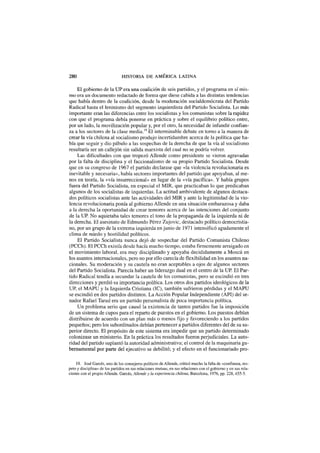 280 HISTORIA DE AMÉRICA LATINA
El gobierno de la UP era una coalición de seis partidos, y el programa en sí mis-
mo era un documento redactado de forma que diese cabida a las distintas tendencias
que había dentro de la coalición, desde la moderación socialdemócrata del Partido
Radical hasta el leninismo del segmento izquierdista del Partido Socialista. Lo más
importante eran las diferencias entre los socialistas y los comunistas sobre la rapidez
con que el programa debía ponerse en práctica y sobre el equilibrio político entre,
por un lado, la movilización popular y, por el otro, la necesidad de infundir confian-
za a los sectores de la clase media.19
El interminable debate en torno a la manera de
crear la vía chilena al socialismo produjo incertidumbre acerca de la política que ha-
bía que seguir y dio pábulo a las sospechas de la derecha de que la vía al socialismo
resultaría ser un callejón sin salida marxista del cual no se podría volver.
Las dificultades con que tropezó Allende como presidente se vieron agravadas
por la falta de disciplina y el faccionalismo de su propio Partido Socialista. Desde
que en su congreso de 1967 el partido declarase que «la violencia revolucionaria es
inevitable y necesaria», había sectores importantes del partido que apoyaban, al me-
nos en teoría, la «vía insurreccional» en lugar de la «vía pacífica». Y había grupos
fuera del Partido Socialista, en especial el MIR, que practicaban lo que predicaban
algunos de los socialistas de izquierdas. La actitud ambivalente de algunos destaca-
dos políticos socialistas ante las actividades del MIR y ante la legitimidad de la vio-
lencia revolucionaria ponía al gobierno Allende en una situación embarazosa y daba
a la derecha la oportunidad de crear temores acerca de las intenciones del conjunto
de la UP. No aquietaba tales temores el tono de la propaganda de la izquierda ni de
la derecha. El asesinato de Edmundo Pérez Zujovic, destacado político democristia-
no, por un grupo de la extrema izquierda en junio de 1971 intensificó agudamente el
clima de miedo y hostilidad políticos.
El Partido Socialista nunca dejó de sospechar del Partido Comunista Chileno
(PCCh). El PCCh existía desde hacía mucho tiempo, estaba firmemente arraigado en
el movimiento laboral, era muy disciplinado y apoyaba decididamente a Moscú en
los asuntos internacionales, pero no por ello carecía de flexibilidad en los asuntos na-
cionales. Su moderación y su cautela no eran aceptables a ojos de algunos sectores
del Partido Socialista. Parecía haber un liderazgo dual en el centro de la UP. El Par-
tido Radical tendía a secundar la cautela de los comunistas, pero se escindió en tres
direcciones y perdió su importancia política. Los otros dos partidos ideológicos de la
UP, el MAPU y la Izquierda Cristiana (IC), también sufrieron pérdidas y el MAPU
se escindió en dos partidos distintos. La Acción Popular Independiente (API) del se-
nador Rafael Tarud era un partido personalista de poca importancia política.
Un problema serio que causó la existencia de tantos partidos fue la imposición
de un sistema de cupos para el reparto de puestos en el gobierno. Los puestos debían
distribuirse de acuerdo con un plan más o menos fijo y favoreciendo a los partidos
pequeños; pero los subordinados debían pertenecer a partidos diferentes del de su su-
perior directo. El propósito de este sistema era impedir que un partido determinado
colonizase un ministerio. En la práctica los resultados fueron perjudiciales. La auto-
ridad del partido suplantó la autoridad administrativa; el control de la maquinaria gu-
bernamental por parte del ejecutivo se debilitó; y el efecto en el funcionariado pro-
19. José Garcés, uno de los consejeros políticos de Allende, criticó mucho la falta de «confianza, res-
peto y disciplina» de los partidos en sus relaciones mutuas, en sus relaciones con el gobierno y en sus rela-
ciones con el propio Allende. Garcés, Allende y la experiencia chilena, Barcelona, 1976, pp. 228, 455-5.
 
