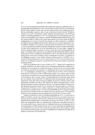 282 HISTORIA DE AMÉRICA LATINA
do en el ajuste mensual de la paridad del cambio que utilizara el gobierno Frei, ar-
guyendo que incrementaba los costes y alimentaba la inflación. Pero el resultado fue
que el escudo empezó a estar cada vez más sobrevalorado. Otras señales de adver-
tencia comenzaban a aparecer antes de que concluyera el primer año de Allende en
el poder. Los gastos del gobierno central subieron acentuadamente, más del 66 por
ciento en términos nominales en 1971 en comparación con el año anterior, del 21 al
27 por ciento del PIB, pero el ingreso corriente del gobierno descendió del 20 al 18,5
por ciento del PIB. El déficit fiscal subió hasta quedar en el 8 por ciento del PIB en
comparación con el 4 por ciento del año anterior. La oferta monetaria se multiplicó
por más de dos y la enorme expansión del crédito fue en su mayor parte para el sec-
tor público. Durante 1971 el precio medio del cobre descendió en un 27 por ciento,
y como la producción también disminuyó ligeramente en las tres minas principales,
el valor de las exportaciones de cobre descendió en un 16,5 por ciento. Aunque las
reservas internacionales eran altas, lo mismo cabía decir de la deuda pendiente de
pago. La balanza comercial pasó de un superávit de 95 millones de dólares nortea-
mericanos en 1970 a un déficit de 90 millones en 1971. Las tradicionales fuentes de
financiación externa en los Estados Unidos virtualmente se secaron, y el gobierno se
vio obligado a recurrir a otras fuentes: Europa, América Latina y la URSS. Las re-
servas de Chile disminuyeron en tres cuartas partes en 1971, y en noviembre el go-
bierno se vio obligado a anunciar la suspensión del servicio de la deuda, en espera de
la renegociación.
Todos los problemas que ya eran visibles en 1971 —límites de la capacidad en
el sector industrial y en otros, rupturas en el sistema de distribución, conflictos in-
dustriales, el crecimiento de un mercado negro, el declive de la inversión privada,
la expansión monetaria incontrolada, el agotamiento de las reservas internaciona-
les— se acumularon y multiplicaron con terrible fuerza en 1972 y 1973. Cuando el
gobierno de la UP tocó a su fin, el PIB real per cápita y los salarios reales ya iban
en descenso, la producción agrícola había disminuido mucho (quizá hasta el nivel
de los primeros años sesenta, aunque el funcionamiento del mercado negro hacía
que los cálculos fuesen difíciles), la inflación estaba descontrolada, hubo que re-
programar varios años del servicio de la deuda, las reservas internacionales netas
presentaban un déficit de más de 200 millones de dólares norteamericanos y el dé-
ficit de la balanza de pagos también era elevado. Los ingresos públicos bajaron mu-
cho mientras los gastos crecían. Con el aumento del mercado negro y los obstácu-
los que puso el Congreso a los cambios impositivos, el déficit del gobierno central
alcanzó alturas sin precedentes: el 22 por ciento del PIB en 1973. La masa moneta-
ria creció en un 576 por ciento entre finales de 1971 y agosto de 1973; la expansión
total de la masa monetaria bajo el gobierno de la UP fue del 1.345 por ciento.
Aunque el gobierno devaluó la moneda en diciembre de 1971, y en intervalos a
partir de entonces, una tasa de inflación tan elevada hizo que el escudo estuviera en
todo momento seriamente sobrevalorado. Después de una caída de los ingresos pro-
ducidos por las exportaciones al descender los precios del cobre en 1972, en 1973
hubo una recuperación. Pero las importaciones continuaron creciendo más aprisa;
los costes totales de las importaciones de alimentos fueron casi el cuádruple de los
correspondientes a 1970 (y representaron más de un tercio del total de importaciones
en comparación con sólo el 14 por ciento de tres años antes). Esto refleja la subida
de los precios internacionales así como el resultado de la subida de las rentas de los
pobres y el descenso de la producción.
 