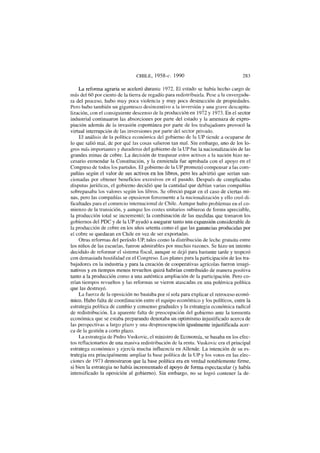 CHILE, 1958-c. 1990 283
La reforma agraria se aceleró durante 1972. El estado se había hecho cargo de
más del 60 por ciento de la tierra de regadío para redistribuirla. Pese a la envergadu-
ra del proceso, hubo muy poca violencia y muy poca destrucción de propiedades.
Pero hubo también un gigantesco desincentivo a la inversión y una grave descapita-
lización, con el consiguiente descenso de la producción en 1972 y 1973. En el sector
industrial continuaron las absorciones por parte del estado y la amenaza de expro-
piación además de la invasión espontánea por parte de los trabajadores provocó la
virtual interrupción de las inversiones por parte del sector privado.
El análisis de la política económica del gobierno de la UP tiende a ocuparse de
lo que salió mal, de por qué las cosas salieron tan mal. Sin embargo, uno de los lo-
gros más importantes y duraderos del gobierno de la UP fue la nacionalización de las
grandes minas de cobre. La decisión de traspasar estos activos a la nación hizo ne-
cesario enmendar la Constitución, y la enmienda fue aprobada con el apoyo en el
Congreso de todos los partidos. El gobierno de la UP prometió compensar a las com-
pañías según el valor de sus activos en los libros, pero les advirtió que serían san-
cionadas por obtener beneficios excesivos en el pasado. Después de complicadas
disputas jurídicas, el gobierno decidió que la cantidad que debían varias compañías
sobrepasaba los valores según los libros. Se ofreció pagar en el caso de ciertas mi-
nas, pero las compañías se opusieron ferozmente a la nacionalización y ello creó di-
ficultades para el comercio internacional de Chile. Aunque hubo problemas en el co-
mienzo de la transición, y aunque los costes unitarios subieron de forma apreciable,
la producción total se incrementó; la combinación de las medidas que tomaron los
gobiernos del PDC y de la UP ayudó a asegurar tanto una expansión considerable de
la producción de cobre en los años setenta como el que las ganancias producidas por
el cobre se quedaran en Chile en vez de ser exportadas.
Otras reformas del período UP, tales como la distribución de leche gratuita entre
los niños de las escuelas, fueron admirables por muchas razones. Se hizo un intento
decidido de reformar el sistema fiscal, aunque se dejó para bastante tarde y tropezó
con demasiada hostilidad en el Congreso. Los planes para la participación de los tra-
bajadores en la industria y para la creación de cooperativas agrícolas fueron imagi-
nativos y en tiempos menos revueltos quizá habrían contribuido de manera positiva
tanto a la producción como a una auténtica ampliación de la participación. Pero co-
rrían tiempos revueltos y las reformas se vieron atascadas en una polémica política
que las destruyó.
La fuerza de la oposición no bastaba por sí sola para explicar el retroceso econó-
mico. Hubo falta de coordinación entre el equipo económico y los políticos, entre la
estrategia política de cambio y consenso graduales y la estrategia económica radical
de redistribución. La aparente falta de preocupación del gobierno ante la tormenta
económica que se estaba preparando denotaba un optimismo injustificado acerca de
las perspectivas a largo plazo y una despreocupación igualmente injustificada acer-
ca de la gestión a corto plazo.
La estrategia de Pedro Vuskovic, el ministro de Economía, se basaba en los efec-
tos reflacionarios de una masiva redistribución de la renta. Vuskovic era el principal
estratega económico y ejercía mucha influencia en Allende. La intención de su es-
trategia era principalmente ampliar la base política de la UP y los votos en las elec-
ciones de 1973 demostraron que la base política era en verdad notablemente firme,
si bien la estrategia no había incrementado el apoyo de forma espectacular (y había
intensificado la oposición al gobierno). Sin embargo, no se logró contener la de-
 