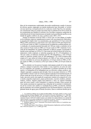 CHILE, 1958-c. 1990 257
lítico de los terratenientes tradicionales descendió notablemente cuando el proceso
de reforma agraria, empezado con mucha moderación bajo Alessandri, se aceleró
con una nueva ley y la legalización de los sindicatos rurales bajo Frei. Se expropia-
ron virtualmente todas las grandes haciendas bajo el gobierno de la UP. La lucha de
los terratenientes por bloquear la reforma y las crecientes exigencias campesinas de
redistribución de la tierra transformaron un mundo rural generalmente pacífico en un
mundo de agudos conflictos de clase y políticos entre 1967 y 1973.
Aunque la estructura social de Chile se volvió cada vez más urbana, el empleo
en las modernas empresas manufactureras generó sólo una proporción relativamen-
te pequeña del empleo total. Las manufacturas, que aportaban el 21,9 por ciento del
PIB en 1950, aumentaron su parte hasta el 24,7 por ciento en 1970, pero bajaron has-
ta el 20,6 por ciento en 1986; y la proporción de la población económicamente acti-
va dedicada a la manufacturación descendió del 18,0 por ciento a mediados de los
años sesenta al 16 por ciento en 1980 y al 13,6 por ciento en 1987. Asimismo, la ma-
yoría de los trabajadores no estaban empleados en fábricas grandes. Excluyendo el
nutrido sector artesanal, en 1978 el 21,2 por ciento de la fuerza laboral del sector ma-
nufacturero estaba empleado en industrias pequeñas (de 10 a 49 trabajadores); el
30,2 por ciento, en industrias medianas (de 50 a 99 trabajadores); y sólo el 48 por
ciento en industrias grandes (más de 100 trabajadores).2
En 1950 la minería daba
empleo al 5,1 por ciento de la fuerza laboral y en 1980, al 3 por ciento; el sector de
servicios (incluidos los servicios del gobierno), al 23,8 por ciento en 1960 y al 28,1
por ciento en 1980; y el comercio, al 10,5 por ciento en 1960 y al 14,9 por ciento en
1980.3
Se ha señalado con frecuencia el tamaño relativamente grande de la clase media
chilena; y aunque la expresión «clase media» es muy imprecisa, no carece de senti-
do. Los empleados, por ejemplo, se consideraban a sí mismos miembros de la clase
media y se distinguían de los trabajadores por sus diferentes códigos jurídicos, pri-
vilegios especiales y ganancias más elevadas. Este era un grupo numeroso en 1970;
representaba el 24 por ciento de la fuerza laboral empleada en la manufacturación, el
49 por ciento del sector de servicios y el 29 por ciento del sector comercial. Sin em-
bargo, una serie mucho más amplia de ocupaciones entraba en la categoría de la cla-
se media: pequeños empresarios, grupos profesionales, maestros, tenderos, adminis-
tradores, etcétera. Algunos grupos eran poderosos y otros, no; algunos formaban
parte del sector estatal y otros trabajaban en empresas privadas. Estos sectores de
clase media constituían un segmento muy influyente de la sociedad; la lealtad polí-
tica de los sectores más católicos se inclinaba hacia el PDC y la derecha, mientras
que los elementos más seculares aportaban la base del Partido Radical y eran una im-
portante fuente de apoyo para el Partido Socialista. Otros se sintieron atraídos por la
1. Las estadísticas chilenas son un campo de minas político. El presente capítulo se atiene en gran
medida al Informe del Banco Mundial, Chile: An Economy in Transition, Washington, D. C , 1980; Mar-
icos Mamalakis, The Growth and Structure ofthe Chilean Economy, New Haven, Conn., 1980; y, espe-
cialmente, Estudios CIEPLAN. Es difícil construir series debido a los cambios habidos en los métodos de
cálculo oficiales y no en menor medida para los incrementos de precios. Asimismo, el organismo de pla-
nificación oficial, ODEPLAN, revisa de vez en cuando sus cálculos anteriores.
2. Guillermo Campero y José A. Valenzuela, El movimiento sindical chileno en el capitalismo auto-
ritario, Santiago, 1981, p. 44.
3. Véase Ricardo Lagos y Víctor Tokman, «Global Monetarism, Employment, and Social Stratifica-
tion», World Development 12, n.° 1 (1984), pp. 43-66.
 
