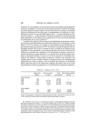 284 HISTORIA D E AMÉRICA LATINA
manda de los consumidores en un nivel que estuviera de acuerdo con las ganancias
en divisas extranjeras o con el nivel de inversiones deseado. El enorme incremento
del poder adquisitivo pronto tropezó con las limitaciones de la oferta y el resultado
fueron el crecimiento del mercado negro, el acaparamiento y la inflación. La redis-
tribución no afectó a los que percibían ingresos altos —excepto reduciendo las pro-
porciones relativas— y todo el mundo se benefició en términos de un incremento del
poder adquisitivo. Se ha argüido que la explosión de la renta fue el factor principal
que había detrás de la crisis económica.20
La política del gobierno hubiera tenido más probabilidades de dar buenos resulta-
dos de haber sido posible aplicar una moderación salarial, pero en la práctica era muy
difícil: en 1971 los salarios y los sueldos ya representaban la parte del PIB que su-
puestamente tenían que alcanzar en 1976. En general, la actitud del gobierno ante las
demandas salariales fue de apoyo. Después de todo, se trataba de un gobierno al que
respaldaba la clase trabajadora y que actuaba en beneficio de ésta. En su búsqueda de
influencia, los partidos que integraban la UP fomentaban en algunos casos las de-
mandas salariales para ganar seguidores; y los partidos de la oposición también alen-
taban las demandas salariales excesivas con el fin de aumentar las dificultades eco-
nómicas del gobierno. ¿Cómo podía el gobierno contener estas presiones? Las
medidas represivas que se habían utilizado en tiempos pasados eran completamente
inadmisibles por motivos políticos. Pero el resultado fue desastroso. El importante
déficit imprevisto tanto de las tradicionales empresas del estado como de las recién
nacionalizadas se debió principalmente a la combinación de incrementos salariales y
Cuadro 6.5. Huelgas en 1971 y 1972
Número de Días de huelga Total Días-hombre perdidos
huelgas en total participantes en total
Sector privado
1964 564 - 138.476 -
1969 977 -275.405 972.382 -
1971 2.377 18.153 251.966 1.281.834
1972 2.474 11.097 262.105 1.177.186
Sector público
1971 322 1.088 50.431 132.479
1972 815 2.881 135.037 476.965
Fuente: H. Landsberger y T. McDanield, «Hypermobilisation in Chile», World Politics 28 (julio de 1976),
p. 520, utilizando las cifras oficiales de la alocución anual del presidente al Congreso.
20. José Serra y Arturo León, La redistribución del ingreso en Chile durante el gobierno de la Uni-
dad Popular, documento de Trabajo n.° 70, FLACSO, Santiago, julio de 1978, p. 61. También criticaban
la confianza injustificada en el exterior que demoró en un año la búsqueda de la renegociación de la deu-
da; la política errónea consistente en mantener un tipo de cambio fijo; y la tolerancia excesiva en relación
con los gastos sociales. La medida en que la redistribución de la renta basada en los incrementos salaria-
les realmente beneficia a los muy pobres (muchos de los cuales no perciben salarios) es discutible. Véase
el perceptivo estudio de Alejandro Foxley y Óscar Muñoz, «Income Redistribution, Economic Growth
and Social Structure», Oxford Bulletin ofEconomics and Statistics 36, n.° 1 (1974), pp. 21-24.
 