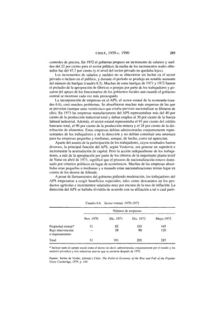 C H I L E, 1958-c. 1990 285
controles de precios. En 1972 el gobierno propuso un incremento de salarios y suel-
dos del 22 por ciento para el sector público; la media de los incrementos reales obte-
nidos fue del 47,7 por ciento (y el nivel del sector privado no quedaba lejos).
Los incrementos de salarios y sueldos no se obtuvieron sin luchar en el sector
privado o incluso en el público, y durante el período se produjo un notable aumento
del número de huelgas (cuadro 6.5). Muchas de estas huelgas de 1971 y 1972 fueron
el preludio de la apropiación de fábricas o granjas por parte de los trabajadores y go-
zaron del apoyo de los funcionarios de los gobiernos locales aun cuando el gobierno
central se mostrase cada vez más preocupado.
La incorporación de empresas en el APS, el sector estatal de la economía (cua-
dro 6.6), creó muchos problemas. Se absorbieron muchas más empresas de las que
se preveían (aunque unas veinticinco que estaba previsto nacionalizar se libraron de
ello). En 1973 las empresas manufactureras del APS representaban más del 40 por
ciento de la producción industrial total y daban empleo al 30 por ciento de la fuerza
laboral industrial. Además, el sector estatal representaba el 93 por ciento del crédito
bancario total, el 90 por ciento de la producción minera y el 28 por ciento de la dis-
tribución de alimentos. Estas empresas debían administrarlas conjuntamente repre-
sentantes de los trabajadores y de la dirección y no debían constituir una amenaza
para las empresas pequeñas y medianas, aunque, de hecho, como tal aparecían.
Aparte del asunto de la participación de los trabajadores, cuyos resultados fueron
diversos, la principal función del APS, según Vuskovic, era generar un superávit e
incrementar la acumulación de capital. Pero la acción independiente de los trabaja-
dores, a raíz de la apropiación por parte de los obreros de la importante planta textil
de Yarur en abril de 1971, significó que el proceso de nacionalización estuvo domi-
nado por criterios políticos en lugar de económicos. Muchas de las empresas absor-
bidas eran pequeñas o medianas y a menudo estas nacionalizaciones tenían lugar en
contra de los deseos de Allende.
A pesar de llamamientos del gobierno pidiendo moderación, los trabajadores del
APS empezaron a exigir beneficios especiales, tales como descuentos en los pro-
ductos agrícolas e incrementos salariales muy por encima de la tasa de inflación. La
dirección del APS se hallaba dividida de acuerdo con su afiliación a tal o cual parti-
Cuadro 6.6. Sector estatal, 1970-1973
Número de empresas
Nov. 1970 Dic. 1971 Dic. 1972 Mayo 1973
Propiedad estatal* 31 62 103 165
Bajo intervención — 39 99 120
o requisamiento
Total 31 101 202 285
* Incluye tanto el campo social como el mixto (es decir, administradas conjuntamente por el estado y los
sectores privados) y seis industrias nuevas que se cerraron después de 1970.
Fuente: Stefan de Vylder, Allende's Chile: The Political Economy of the Rise and Fall of the Popular
Unity, Cambridge, 1976, p. i 49.
 