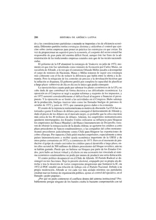 286 HISTORIA DE AMÉRICA LATINA
do y las consideraciones partidistas a menudo se imponían a las de eficiencia econó-
mica. Diferentes partidos tenían estrategias distintas y utilizaban el control que ejer-
cían sobre ciertas empresas para poner en práctica las estrategias en que creían. En
vez de proporcionar un superávit para la economía, el conjunto del sector estatal fue
responsable de gran parte del enorme déficit fiscal, aunque éste fue fruto de la ad-
ministración de las tradicionales empresas estatales más que de las recién nacionali-
zadas.
El gobierno de la UP abandonó la estrategia de Vuskovic en julio de 1972, mo-
mento en que éste fue substituido como ministro de Economía por Carlos Matus, un
socialista de Allende, a la vez que el comunista Orlando Millas pasaba a desempeñar
el cargo de ministro de Hacienda. Matus y Millas trataron de seguir una estrategia
más coherente con el fin de reducir la diferencia que había entre la oferta y la de-
manda. Pero la relajación de los controles de precios y la devaluación hicieron que
la inflación se disparara. El gobierno perdió por completo la capacidad de planificar
a largo plazo: sobrevivir de día en día era lo único que podía conseguir.
La oposición hizo cuanto pudo por sabotear los planes económicos de la UP y no
cabe duda de que contribuyó de forma decisiva a sus dificultades económicas. La
oposición en el Congreso se negó a aceptar reformas y reajustes de los impuestos, y
en 1972 aumentó considerablemente el déficit fiscal al negarse a financiar el presu-
puesto. Y la oposición no se limitó a las actividades en el Congreso. Hubo sabotaje
de la producción, huelgas masivas tales como las llamadas huelgas de patronos de
octubre de 1972 y junio de 1973, que causaron graves daños a la economía.
El asunto de la injerencia norteamericana es motivo de discusión. La CÍA fue au-
torizada a gastar 8 millones de dólares para conseguir el derrocamiento de Allende y,
dado el precio de los dólares en el mercado negro, es probable que la cifra estuviese
más cerca de los 40 millones de dólares. Además, los empréstitos norteamericanos
quedaron interrumpidos; los Estados Unidos utilizaron su influencia para bloquear
los empréstitos del Banco Mundial y del Banco Interamericano de Desarrollo; trata-
ron de obstruir la renegociación de la deuda chilena; se agotaron los créditos a corto
plazo procedentes de bancos estadounidenses; y las compañías del cobre norteame-
ricanas procedieron judicialmente contra Chile para bloquear las exportaciones de
cobre a Europa. Por supuesto, Chile pidió muchos empréstitos, especialmente a otros
países latinoamericanos y recibió ayuda económica importante de la URSS y de
otros países comunistas en 1972 y a comienzos de 1973. Pero en el momento de pro-
ducirse el golpe de estado casi todos los créditos para el desarrollo a largo plazo, en-
tre ellos un total de 500 millones de dólares procedentes del bloque soviético, aún no
se habían gastado. Puede que no hubiese un bloqueo por parte de los Estados Uni-
dos, pero hubo un boicot virtual y el efecto en una economía tan vinculada al siste-
ma económico estadounidense no podía por menos de producir una seria dislocación.
El centro político desapareció en el Chile de Allende. El Partido Radical se de-
sintegró en tres facciones. Bajo la presión electoral, empujado por su propia ala de-
recha y tras la deserción de varios congresistas progresistas que fundaron la IC, en
1972 el PDC entabló una relación de trabajo con el Partido Nacional. Debido a su
propia moderación, Allende se vio cada vez más aislado mientras sus partidarios
creaban nuevas formas de organización política, ajenas al control del ejecutivo, en el
llamado «poder popular».
¿Por qué no pudo contenerse el conflicto dentro del sistema institucional? Pro-
bablemente porque ninguno de los bandos estaba lo bastante comprometido con tal
 