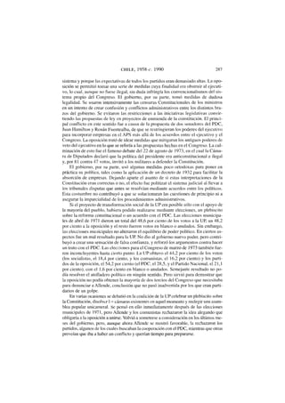 CHILE, 1958-c. 1990 287
sistema y porque las expectativas de todos los partidos eran demasiado altas. La opo-
sición se permitió tomar una serie de medidas cuya finalidad era obstruir al ejecuti-
vo, lo cual, aunque no fuese ilegal, sin duda infringía los convencionalismos del sis-
tema propio del Congreso. El gobierno, por su parte, tomó medidas de dudosa
legalidad. Se usaron intensivamente las censuras Constitucionales de los ministros
en un intento de crear confusión y conflictos administrativos entre los distintos bra-
zos del gobierno. Se evitaron las restricciones a las iniciativas legislativas convir-
tiendo las propuestas de ley en proyectos de enmienda de la constitución. El princi-
pal conflicto en este sentido fue a causa de la propuesta de dos senadores del PDC,
Juan Hamilton y Renán Fuentealba, de que se restringieran los poderes del ejecutivo
para incorporar empresas en el APS más allá de los acuerdos entre el ejecutivo y el
Congreso. La oposición trató de idear medidas que mitigaran los antiguos poderes de
veto del ejecutivo en lo que se refería a las propuestas hechas en el Congreso. La cul-
minación de esto fue el famoso debate del 22 de agosto de 1973, en el cual la Cáma-
ra de Diputados declaró que la política del presidente era anticonstitucional e ilegal
y, por 81 contra 47 votos, invitó a los militares a defender la Constitución.
El gobierno, por su parte, usó algunas medidas poco ortodoxas para poner en
práctica su política, tales como la aplicación de un decreto de 1932 para facilitar la
absorción de empresas. Dejando aparte el asunto de si estas interpretaciones de la
Constitución eran correctas o no, el efecto fue politizar el sistema judicial al llevar a
los tribunales disputas que antes se resolvían mediante acuerdos entre los políticos.
Esta costumbre no contribuyó a que se solucionaran las cuestiones de principio ni a
asegurar la imparcialidad de los procedimientos administrativos.
Si el proyecto de transformación social de la UP era posible sólo con el apoyo de
la mayoría del pueblo, hubiera podido realizarse mediante elecciones, un plebiscito
sobre la reforma constitucional o un acuerdo con el PDC. Las elecciones municipa-
les de abril de 1971 dieron un total del 48,6 por ciento de los votos a la UP, un 48,2
por ciento a la oposición y el resto fueron votos en blanco o anulados. Sin embargo,
las elecciones municipales no alteraron el equilibrio de poder político. En ciertos as-
pectos fue un mal resultado para la UP. No dio al gobierno nuevo poder, pero contri-
buyó a crear una sensación de falsa confianza, y reforzó los argumentos contra hacer
un trato con el PDC. Las elecciones para el Congreso de marzo de 1973 también fue-
ron inconcluyentes hasta cierto punto. La UP obtuvo el 44,2 por ciento de los votos
(los socialistas, el 18,4 por ciento, y los comunistas, el 16,2 por ciento) y los parti-
dos de la oposición, el 54,2 por ciento (el PDC, el 28,5, y el Partido Nacional, el 21,1
por ciento), con el 1,6 por ciento en blanco o anulados. Semejante resultado no po-
día resolver el atolladero político en ningún sentido. Pero sirvió para demostrar que
la oposición no podía obtener la mayoría de dos tercios del Congreso que necesitaba
para denunciar a Allende, conclusión que no pasó inadvertida por los que eran parti-
darios de un golpe.
En varias ocasiones se debatió en la coalición de la UP celebrar un plebiscito sobre
la Constitución, disolver l;i« cámaras existentes en aquel momento y reelegir una asam-
blea popular unicameral. Se pensó en ello inmediatamente después de las elecciones
municipales de 1971, pero Allende y los comunistas rechazaron la idea alegando que
obligaría a la oposición a unirse. Volvió a someterse a consideración en los últimos me-
ses del gobierno, pero, aunque ahora Allende se mostró favorable, la rechazaron los
partidos, algunos de los cuales buscaban la cooperación con el PDC, mientras que otros
preveían que iba a haber un conflicto y querían tiempo para prepararse.
 