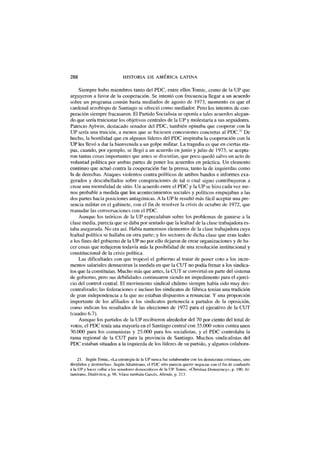 288 HISTORIA DE AMÉRICA LATINA
Siempre hubo miembros tanto del PDC, entre ellos Tomic, como de la UP que
argüyeron a favor de la cooperación. Se intentó con frecuencia llegar a un acuerdo
sobre un programa común hasta mediados de agosto de 1973, momento en que el
cardenal arzobispo de Santiago se ofreció como mediador. Pero los intentos de coo-
peración siempre fracasaron. El Partido Socialista se oponía a tales acuerdos alegan-
do que sería traicionar los objetivos centrales de la UP y molestaría a sus seguidores.
Patricio Aylwin, destacado senador del PDC, también opinaba que cooperar con la
UP sería una traición, a menos que se hiciesen concesiones concretas al PDC.21
De
hecho, la hostilidad que en algunos líderes del PDC inspiraba la cooperación con la
UP les llevó a dar la bienvenida a un golpe militar. La tragedia es que en ciertas eta-
pas, cuando, por ejemplo, se llegó a un acuerdo en junio y julio de 1973, se acepta-
ron tantas cosas importantes que antes se discutían, que poco quedó salvo un acto de
voluntad política por ambas partes de poner los acuerdos en práctica. Un elemento
continuo que actuó contra la cooperación fue la prensa, tanto la de izquierdas como
la de derechas. Ataques violentos contra políticos de ambos bandos e informes exa-
gerados y descabellados sobre conspiraciones de tal o cual signo contribuyeron a
crear una mentalidad de sitio. Un acuerdo entre el PDC y la UP se hizo cada vez me-
nos probable a medida que los acontecimientos sociales y políticos empujaban a las
dos partes hacia posiciones antagónicas. A la UP le resultó más fácil aceptar una pre-
sencia militar en el gabinete, con el fin de resolver la crisis de octubre de 1972, que
reanudar las conversaciones con el PDC.
Aunque los teóricos de la UP especulaban sobre los problemas de ganarse a la
clase media, parecía que se daba por sentado que la lealtad de la clase trabajadora es-
taba asegurada. No era así. Había numerosos elementos de la clase trabajadora cuya
lealtad política se hallaba en otra parte; y los sectores de dicha clase que eran leales
a los fines del gobierno de la UP no por ello dejaron de crear organizaciones y de ha-
cer cosas que redujeron todavía más la posibilidad de una resolución institucional y
constitucional de la crisis política.
Las dificultades con que tropezó el gobierno al tratar de poner coto a los incre-
mentos salariales demuestran la medida en que la CUT no podía frenar a los sindica-
tos que la constituían. Mucho más que antes, la CUT se convirtió en parte del sistema
de gobierno, pero sus debilidades continuaron siendo un impedimento para el ejerci-
cio del control central. El movimiento sindical chileno siempre había sido muy des-
centralizado; las federaciones e incluso los sindicatos de fábrica tenían una tradición
de gran independencia a la que no estaban dispuestos a renunciar. Y una proporción
importante de los afiliados a los sindicatos pertenecía a partidos de la oposición,
como indican los resultados de las elecciones de 1972 para el ejecutivo de la CUT
(cuadro 6.7).
Aunque los partidos de la UP recibieron alrededor del 70 por ciento del total de
votos, el PDC tenía una mayoría en el Santiago central con 35.000 votos contra unos
30.000 para los comunistas y 25.000 para los socialistas, y el PDC controlaba la
rama regional de la CUT para la provincia de Santiago. Muchos sindicalistas del
PDC estaban situados a la izquierda de los líderes de su partido, y algunos colabora-
21. Según Tomic, «La estrategia de la UP nunca fue colaborador con los demócratas cristianos, sino
dividirlos y destruirlos». Según Altamirano, el PDC sólo parecía querer negociar con el fm de confundir
a la UP y hacer callar a los senadores democráticos de la UP. Tomic, «Christian Democracy», p. 190. Al-
tamirano, Dialéctica, p. 98. Véase también Garcés, Allende, p. 213.
 