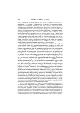 290 HISTORIA DE AMÉRICA LATINA
nismos normales de control del gobierno eran mucho más débiles en estas zonas. A
mediados de 1973 había 275 «campamentos» en Santiago, en los cuales vivía alre-
dedor de una sexta parte de la población de la capital. Muchos de los campamentos
se habían creado mediante la apropiación ilegal de tierras; de los pobres urbanos se
esperaban tales actividades en un clima político que por una vez se mostraba com-
prensivo con sus aspiraciones, pero las «tomas» contribuían a la pérdida de autori-
dad por parte del gobierno. Muy pocos de los habitantes de las chabolas se benefi-
ciarían, por ejemplo, de la participación en la fuerza laboral del APS: según cifras
del gobierno, sólo alrededor de una cuarta parte de la fuerza laboral económicamen-
te activa estaba empleada en el sector estatal. El gobierno, por lo tanto, tenía que ha-
cer frente de otras maneras a los agravios de los que se encontraban fuera del sector
estatal: controles de precios y organismos de distribución del estado, por ejemplo, y
transporte subvencionado. El problema era que la UP no tenía recursos suficientes
para ocuparse de todas las demandas apremiantes al mismo tiempo.
El campo planteaba una serie de problemas diferentes al gobierno. La Ley de Re-
forma, tal como estaba, poco podía hacer por numerosos sectores de los pobres: los
peones sin tierra y los minifundistas. A finales del decenio de 1960 los minifundistas
tenían el 80 por ciento de todas las propiedades de tierras, pero éstas constituían so-
lamente el 10 por ciento del total de tierra rural cultivable, aun cuando empleaban ai
40 por ciento de la fuerza laboral. Los principales beneficiarios del proceso de re-
forma fueron los peones residentes en haciendas expropiadas. Los problemas que te-
nía ante sí el gobierno eran inmensos. En primer lugar, hubo gran número de las lla-
madas «tomas de tierra», quizá 1.700 durante el primer año y medio del gobierno de
la UP. El objetivo de muchas de ellas eran las propiedades de extensión mediana que
el gobierno se había comprometido a defender, y mientras que el MIR intervino en
las tomas, los partidos de la UP no las fomentaron. La proporción de la fuerza labo-
ral rural que participó en ellas fue relativamente pequeña —tal vez el 20 por cien-
to—, pero la prensa de la oposición aprovechó las tomas para hacer una guerra de
propaganda contra el gobierno. En segundo lugar, muchos de los beneficiarios de la
reforma, los llamados «asentados», no tenían ningún deseo de ver sus beneficios di-
luidos y se convirtieron en acérrimos partidarios del PDC. En tercer lugar, las otras
organizaciones del gobierno, los Centros de Reforma Agraria (CERAS) y los conse-
jos campesinos, no arraigaron realmente entre el campesinado. Eran en esencia or-
ganismos promovidos por el estado y, de hecho, la oposición se hizo cargo de mu-
chos de ellos. En el campo los conflictos sociales eran complejos. El proceso de
reforma agraria y de sindicación de los campesinos no había eliminado los conflic-
tos, sino que más bien los había trasladado a un nivel diferente del sencillo conflic-
to entre hacendado y peón. En todo caso, el período fue demasiado corto, y las pre-
siones demasiado grandes, para que las reformas incrementasen la productividad o
resolvieran las desigualdades que persistían en el campo.
Así pues, la oposición contaba con el apoyo de muchos trabajadores urbanos y rura-
les, entre los cuales eran los más obvios los empleados y los beneficiarios del proceso de
reforma en el campo. Cada vez era más frecuente que los partidarios del gobierno en la
clase trabajadora tomaran la iniciativa, cada vez menos controlados por los burócratas
del partido central o de los sindicatos, que por su parte daban crecientes muestras de mo-
vilización y radicalismo. Las actividades tales como las tomas de granjas y fábricas cre-
aban problemas a un gobierno que deseaba vivamente conservar su imagen de gobierno
constitucional y albergaba la esperanza de obtener el apoyo de la mayoría a su política.
 