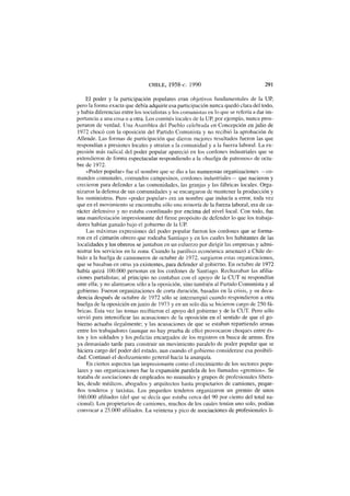 CHILE, 1958-c. 1990 291
El poder y la participación populares eran objetivos fundamentales de la UP,
pero la forma exacta que debía adquirir esa participación nunca quedó clara del todo,
y había diferencias entre los socialistas y los comunistas en lo que se refería a dar im-
portancia a una cosa o a otra. Los comités locales de la UP, por ejemplo, nunca pros-
peraron de verdad. Una Asamblea del Pueblo celebrada en Concepción en julio de
1972 chocó con la oposición del Partido Comunista y no recibió la aprobación de
Allende. Las formas de participación que dieron mejores resultados fueron las que
respondían a presiones locales y atraían a la comunidad y a la fuerza laboral. La ex-
presión más radical del poder popular apareció en los cordones industriales que se
extendieron de forma espectacular respondiendo a la «huelga de patronos» de octu-
bre de 1972.
«Poder popular» fue el nombre que se dio a las numerosas organizaciones —co-
mandos comunales, comandos campesinos, cordones industriales— que nacieron y
crecieron para defender a las comunidades, las granjas y las fábricas locales. Orga-
nizaron la defensa de sus comunidades y se encargaron de mantener la producción y
los suministros. Pero «poder popular» era un nombre que inducía a error, toda vez
que en el movimiento se encontraba sólo una minoría de la fuerza laboral, era de ca-
rácter defensivo y no estaba coordinado por encima del nivel local. Con todo, fue
una manifestación impresionante del firme propósito de defender lo que los trabaja-
dores habían ganado bajo el gobierno de la UP.
Las máximas expresiones del poder popular fueron los cordones que se forma-
ron en el cinturón obrero que rodeaba Santiago y en los cuales los habitantes de las
localidades y los obreros se juntaban en un esfuerzo por dirigir las empresas y admi-
nistrar los servicios en la zona. Cuando la parálisis económica amenazó a Chile de-
bido a la huelga de camioneros de octubre de 1972, surgieron estas organizaciones,
que se basaban en otras ya existentes, para defender al gobierno. En octubre de 1972
había quizá 100.000 personas en los cordones de Santiago. Rechazaban las afilia-
ciones partidistas; al principio no contaban con el apoyo de la CUT ni respondían
ante ella; y no alarmaron sólo a la oposición, sino también al Partido Comunista y al
gobierno. Fueron organizaciones de corta duración, basadas en la crisis, y su deca-
dencia después de octubre de 1972 sólo se interrumpió cuando respondieron a otra
huelga de la oposición en junio de 1973 y en un solo día se hicieron cargo de 250 fá-
bricas. Esta vez las tomas recibieron el apoyo del gobierno y de la CUT. Pero sólo
sirvió para intensificar las acusaciones de la oposición en el sentido de que el go-
bierno actuaba ilegalmente; y las acusaciones de que se estaban repartiendo armas
entre los trabajadores (aunque no hay prueba de ello) provocaron choques entre és-
tos y los soldados y los policías encargados de los registros en busca de armas. Era
ya demasiado tarde para construir un movimiento paralelo de poder popular que se
hiciera cargo del poder del estado, aun cuando el gobierno considerase esa posibili-
dad. Continuó el deslizamiento general hacia la anarquía.
En ciertos aspectos tan impresionante como el crecimiento de los sectores popu-
lares y sus organizaciones fue la expansión paralela de los llamados «gremios». Se
trataba de asociaciones de empleados no manuales y grupos de profesionales libera-
les, desde médicos, abogados y arquitectos hasta propietarios de camiones, peque-
ños tenderos y taxistas. Los pequeños tenderos organizaron un gremio de unos
160.000 afiliados (del que se decía que estaba cerca del 90 por ciento del total na-
cional). Los propietarios de camiones, muchos de los cuales tenían uno solo, podían
convocar a 25.000 afiliados. La veintena y pico de asociaciones de profesionales li-
 